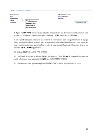 28
8. Agora SELECIONE a(s) escolas(s) indicadas para receber a sala de recursos multifuncionais, uma
de cada vez, conforme a cota do município. Para isso CLIQUE na opção: ATESTADO.
9. Em seguida aparecerá uma nova tela contendo o compromisso com a disponibilização de espaço
físico, disponibilização de professor para o atendimento educacional especializado e com a doação,
para o município, dos itens que compõem as salas de recursos multifuncionais. O mesmos deverão ser
atestados CLICANDO a opção “SIM”.
10. Ao final CLIQUE em SALVAR DADOS.
11. Confirmada as opções, o sistema abrirá a tela anterior. Então, CLIQUE à esquerda do nome da
escola selecionada e, na sequência, CLIQUE em CONFIRMAR DADOS.
12. Em caso de sucesso, aparecerá a palavra SELECIONADA na cor verde à direita da escola.
 