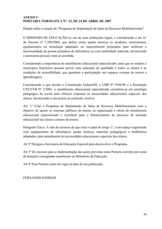 31
ANEXO V
PORTARIA NORMATIVA Nº- 13, DE 24 DE ABRIL DE 2007
Dispõe sobre a criação do "Programa de Implantação de Salas de Recursos Multifuncionais"
O MINISTRO DE EDUCAÇÃO no uso de suas atribuições legais, e considerando o art. 61
do Decreto nº 5.296/2004, que define como ajudas técnicas os produtos, instrumentos,
equipamentos ou tecnologia adaptados ou especialmente projetados para melhorar a
funcionalidade da pessoa portadora de deficiência ou com mobilidade reduzida, favorecendo
a autonomia pessoal, total ou assistida;
Considerando a importância do atendimento educacional especializado, para que os estados e
municípios brasileiros possam prover uma educação de qualidade a todos os alunos e as
condições de acessibilidade, que garantam a participação nos espaços comuns de ensino e
aprendizagem;
Considerando o que faculta a Constituição Federal/88, a LDB Nº 9394/96 e a Resolução
CNE/CEB Nº 2/2001, o atendimento educacional especializado constituiu-se em estratégia
pedagógica da escola para oferecer respostas às necessidades educacionais especiais dos
alunos, favorecendo o seu acesso ao currículo, resolve:
Art. 1º Criar o Programa de Implantação de Salas de Recursos Multifuncionais com o
objetivo de apoiar os sistemas públicos de ensino na organização e oferta do atendimento
educacional especializado e contribuir para o fortalecimento do processo de inclusão
educacional nas classes comuns de ensino.
Parágrafo Único. A sala de recursos de que trata o caput do artigo 1º, é um espaço organizado
com equipamentos de informática, ajudas técnicas, materiais pedagógicos e mobiliários
adaptados, para atendimento às necessidades educacionais especiais dos alunos.
Art 2º Designa a Secretaria de Educação Especial para desenvolver o Programa.
Art 3º Os recursos para a implementação das ações previstas nesta Portaria correrão por conta
de dotações consignadas anualmente ao Ministério da Educação.
Art 4º Esta Portaria entra em vigor na data de sua publicação.
FERNANDO HADDAD
 