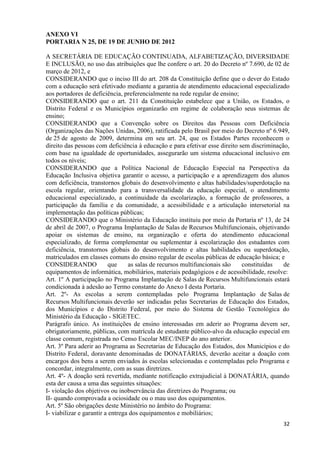 32
ANEXO VI
PORTARIA N 25, DE 19 DE JUNHO DE 2012
A SECRETÁRIA DE EDUCAÇÃO CONTINUADA, ALFABETIZAÇÃO, DIVERSIDADE
E INCLUSÃO, no uso das atribuições que lhe confere o art. 20 do Decreto nº 7.690, de 02 de
março de 2012, e
CONSIDERANDO que o inciso III do art. 208 da Constituição define que o dever do Estado
com a educação será efetivado mediante a garantia de atendimento educacional especializado
aos portadores de deficiência, preferencialmente na rede regular de ensino;
CONSIDERANDO que o art. 211 da Constituição estabelece que a União, os Estados, o
Distrito Federal e os Municípios organizarão em regime de colaboração seus sistemas de
ensino;
CONSIDERANDO que a Convenção sobre os Direitos das Pessoas com Deficiência
(Organizações das Nações Unidas, 2006), ratificada pelo Brasil por meio do Decreto nº 6.949,
de 25 de agosto de 2009, determina em seu art. 24, que os Estados Partes reconhecem o
direito das pessoas com deficiência à educação e para efetivar esse direito sem discriminação,
com base na igualdade de oportunidades, assegurarão um sistema educacional inclusivo em
todos os níveis;
CONSIDERANDO que a Política Nacional de Educação Especial na Perspectiva da
Educação Inclusiva objetiva garantir o acesso, a participação e a aprendizagem dos alunos
com deficiência, transtornos globais do desenvolvimento e altas habilidades/superdotação na
escola regular, orientando para a transversalidade da educação especial, o atendimento
educacional especializado, a continuidade da escolarização, a formação de professores, a
participação da família e da comunidade, a acessibilidade e a articulação intersetorial na
implementação das políticas públicas;
CONSIDERANDO que o Ministério da Educação instituiu por meio da Portaria nº 13, de 24
de abril de 2007, o Programa Implantação de Salas de Recursos Multifuncionais, objetivando
apoiar os sistemas de ensino, na organização e oferta do atendimento educacional
especializado, de forma complementar ou suplementar à escolarização dos estudantes com
deficiência, transtornos globais do desenvolvimento e altas habilidades ou superdotação,
matriculados em classes comuns do ensino regular de escolas públicas de educação básica; e
CONSIDERANDO que as salas de recursos multifuncionais são constituídas de
equipamentos de informática, mobiliários, materiais pedagógicos e de acessibilidade, resolve:
Art. 1º A participação no Programa Implantação de Salas de Recursos Multifuncionais estará
condicionada à adesão ao Termo constante do Anexo I desta Portaria.
Art. 2º- As escolas a serem contempladas pelo Programa Implantação de Salas de
Recursos Multifuncionais deverão ser indicadas pelas Secretarias de Educação dos Estados,
dos Municípios e do Distrito Federal, por meio do Sistema de Gestão Tecnológica do
Ministério da Educação - SIGETEC.
Parágrafo único. As instituições de ensino interessadas em aderir ao Programa devem ser,
obrigatoriamente, públicas, com matrícula de estudante público-alvo da educação especial em
classe comum, registrada no Censo Escolar MEC/INEP do ano anterior.
Art. 3º Para aderir ao Programa as Secretarias de Educação dos Estados, dos Municípios e do
Distrito Federal, doravante denominadas de DONATÁRIAS, deverão aceitar a doação com
encargos dos bens a serem enviados às escolas selecionadas e contempladas pelo Programa e
concordar, integralmente, com as suas diretrizes.
Art. 4º- A doação será revertida, mediante notificação extrajudicial à DONATÁRIA, quando
esta der causa a uma das seguintes situações:
I- violação dos objetivos ou inobservância das diretrizes do Programa; ou
II- quando comprovada a ociosidade ou o mau uso dos equipamentos.
Art. 5º São obrigações deste Ministério no âmbito do Programa:
I- viabilizar e garantir a entrega dos equipamentos e mobiliários;
 