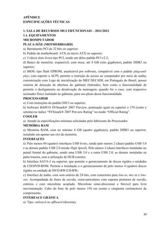 34
APÊNDICE
ESPECIFICAÇÕES TÉCNICAS
1. SALA DE RECURSOS MULTIFUNCIONAIS – 2011/2012
1.1. EQUIPAMENTOS
MICROMPUTADOR
PLACA-MÃE (MOTHERBOARD)
a) Barramento PCI de 32 bits ou superior;
b) Padrão da motherboard: ATX ou micro ATX ou superior;
c) 2 (dois) slots livres tipo PCI, sendo um deles padrão PCI v2.2;
d) Banco de memória: expansível, com troca, até 8 GB (oito gigabytes), padrão DDR3 ou
superior;
e) BIOS: tipo flash EPROM, atualizável por software, compatível com o padrão plug-and-
play; com suporte a ACPI; permite a restrição de acesso ao computador por meio de senha;
customização com Logo de inicialização do MEC/SECADI; em Português do Brasil; possui
sistema de detecção de abertura do gabinete (Intrusão), bem como a funcionalidade de
permitir o desligamento ou desativação da mensagem, quando for o caso, com respectivo
acionador físico instalado no gabinete, para uso pleno dessa funcionalidade.
PROCESSADOR
a) Com instruções do padrão SSE3 ou superior;
b) Software BAPCO SYSmark® 2007 Preview, pontuação igual ou superior a 170 (cento e
setenta) no índice “SYSmark® 2007 Preview Rating” no modo “Official Rating”.
COOLER
a) Atende às especificações mínimas solicitadas pelo fabricante do Processador.
MEMÓRIA RAM
a) Memória RAM, com no mínimo 4 GB (quatro gigabytes), padrão DDR3 ou superior,
instalado em apenas um slot de memória.
INTERFACES
a) Pelo menos 04 (quatro) interfaces USB livres, sendo pelo menos 2 (duas) padrão USB 3.0
e as demais padrão USB 2.0 (modo High Speed). Pelo menos 2 (duas) interfaces instaladas no
painel frontal do gabinete, sendo uma USB 3.0 e a outra USB 2.0, as demais instaladas na
parte traseira, sem a utilização de HUB externo;
b) Interface SATA-3 ou superior, que permite o gerenciamento de discos rígidos e unidades
de CD/DVD-ROM. Permite a instalação e o gerenciamento de pelo menos 4 (quatro) discos
rígidos ou unidade de DVD-RW/CD-RW;
c) Interface de áudio, com som estéreo de 24 bits, com conectores para line-in, mic-in e line-
out. Acompanhada de fones de ouvido, extra-auriculares com espuma protetora de ouvido,
estéreos e com microfone acoplado. Microfone omni-direcional e flexível para livre
movimentação. Cabo do fone de pelo menos 150 cm (cento e cinqüenta centímetros) de
comprimento.
INTERFACE GRÁFICA
a) Tipo: onboard ou offboard (discreta);
 