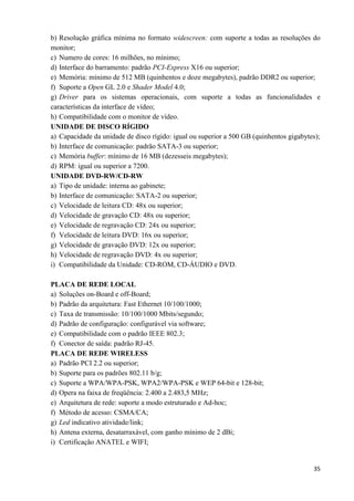 35
b) Resolução gráfica mínima no formato widescreen: com suporte a todas as resoluções do
monitor;
c) Numero de cores: 16 milhões, no mínimo;
d) Interface do barramento: padrão PCI-Express X16 ou superior;
e) Memória: mínimo de 512 MB (quinhentos e doze megabytes), padrão DDR2 ou superior;
f) Suporte a Open GL 2.0 e Shader Model 4.0;
g) Driver para os sistemas operacionais, com suporte a todas as funcionalidades e
características da interface de vídeo;
h) Compatibilidade com o monitor de vídeo.
UNIDADE DE DISCO RÍGIDO
a) Capacidade da unidade de disco rígido: igual ou superior a 500 GB (quinhentos gigabytes);
b) Interface de comunicação: padrão SATA-3 ou superior;
c) Memória buffer: mínimo de 16 MB (dezesseis megabytes);
d) RPM: igual ou superior a 7200.
UNIDADE DVD-RW/CD-RW
a) Tipo de unidade: interna ao gabinete;
b) Interface de comunicação: SATA-2 ou superior;
c) Velocidade de leitura CD: 48x ou superior;
d) Velocidade de gravação CD: 48x ou superior;
e) Velocidade de regravação CD: 24x ou superior;
f) Velocidade de leitura DVD: 16x ou superior;
g) Velocidade de gravação DVD: 12x ou superior;
h) Velocidade de regravação DVD: 4x ou superior;
i) Compatibilidade da Unidade: CD-ROM, CD-ÁUDIO e DVD.
PLACA DE REDE LOCAL
a) Soluções on-Board e off-Board;
b) Padrão da arquitetura: Fast Ethernet 10/100/1000;
c) Taxa de transmissão: 10/100/1000 Mbits/segundo;
d) Padrão de configuração: configurável via software;
e) Compatibilidade com o padrão IEEE 802.3;
f) Conector de saída: padrão RJ-45.
PLACA DE REDE WIRELESS
a) Padrão PCI 2.2 ou superior;
b) Suporte para os padrões 802.11 b/g;
c) Suporte a WPA/WPA-PSK, WPA2/WPA-PSK e WEP 64-bit e 128-bit;
d) Opera na faixa de freqüência: 2.400 a 2.483,5 MHz;
e) Arquitetura de rede: suporte a modo estruturado e Ad-hoc;
f) Método de acesso: CSMA/CA;
g) Led indicativo atividade/link;
h) Antena externa, desatarraxável, com ganho mínimo de 2 dBi;
i) Certificação ANATEL e WIFI;
 