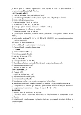 36
j) Driver para os sistemas operacionais, com suporte a todas as funcionalidades e
características da Placa de Rede Wireless.
MONITOR DE VÍDEO
a) Tipo: LCD ou LED, colorido com matriz ativa;
b) Tamanho/diagonal vertical: 18,5” (dezoito vírgula cinco polegadas), no mínimo;
c) Brilho: 250 cd/m2, no mínimo;
d) Contraste estático: 500:1, no mínimo;
e) Pixel Pitch: 0,29 mm (h/v), no máximo;
f) Resolução gráfica mínima widescreen : 1360x768 pontos;
g) Número de cores: 16 milhões, no mínimo;
h) Tempo de resposta: 5 ms, no máximo;
i) Ajuste digital: no mínimo, contraste, brilho, posição h/v, auto-ajuste e controle de cor
(RGB);
j) Alimentação: tensão de 90~240 ou 100~240 VAC (50/60 Hz), com comutação automática;
k) Regulagem de altura.
l) Conexão de trava de segurança;
m)Compatibilidade com os sistemas operacionais;
n) Compatibilidade com a interface gráfica.
TECLADO
a) Padrão do teclado: ABNT2;
b) Permite ajuste de inclinação;
c) Interface de conexão: USB.
MOUSE ÓPTICO
a) Resolução: mínimo de 800 DPI;
b) Quantidade de botões: mínimo de 3 (três), sendo um com função de scroll;
c) Acompanhado de mouse pad.
d) Interface de conexão: USB.
CÂMERA WEBCAM
a) Conexão USB;
b) Resolução mínima: 640 x 480;
c) Possui função de câmera digital;
d) Possui microfone embutido;
e) Possui ajuste, por hardware ou software, de zoom, brilho e foco;
f) Possui base que permite o apoio em superfícies planas e fixada em monitores de LCD;
g) Acompanhada de software que permite o gerenciamento de todas as funções disponíveis
no equipamento, com no mínimo a função de captura de vídeo e foto.
GABINETE
a) Formato: ATX ou micro ATX ou superior;
b) Acessórios: cabos e conectores necessários ao funcionamento do computador e seus
periféricos;
c) Painel frontal: com botões de liga/desliga, indicador de atividade de disco rígido e de
ligado/desligado;
 
