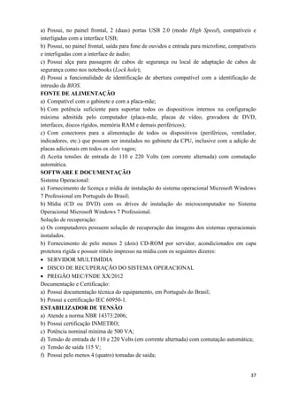 37
a) Possui, no painel frontal, 2 (duas) portas USB 2.0 (modo High Speed), compatíveis e
interligadas com a interface USB;
b) Possui, no painel frontal, saída para fone de ouvidos e entrada para microfone, compatíveis
e interligadas com a interface de áudio;
c) Possui alça para passagem de cabos de segurança ou local de adaptação de cabos de
segurança como nos notebooks (Lock hole);
d) Possui a funcionalidade de identificação de abertura compatível com a identificação de
intrusão da BIOS.
FONTE DE ALIMENTAÇÃO
a) Compatível com o gabinete e com a placa-mãe;
b) Com potência suficiente para suportar todos os dispositivos internos na configuração
máxima admitida pelo computador (placa-mãe, placas de vídeo, gravadora de DVD,
interfaces, discos rígidos, memória RAM e demais periféricos);
c) Com conectores para a alimentação de todos os dispositivos (periféricos, ventilador,
indicadores, etc.) que possam ser instalados no gabinete da CPU, inclusive com a adição de
placas adicionais em todos os slots vagos;
d) Aceita tensões de entrada de 110 e 220 Volts (em corrente alternada) com comutação
automática.
SOFTWARE E DOCUMENTAÇÃO
Sistema Operacional:
a) Fornecimento de licença e mídia de instalação do sistema operacional Microsoft Windows
7 Professional em Português do Brasil;
b) Mídia (CD ou DVD) com os drives de instalação do microcomputador no Sistema
Operacional Microsoft Windows 7 Professional.
Solução de recuperação:
a) Os computadores possuem solução de recuperação das imagens dos sistemas operacionais
instalados.
b) Fornecimento de pelo menos 2 (dois) CD-ROM por servidor, acondicionados em capa
protetora rígida e possuir rótulo impresso na mídia com os seguintes dizeres:
 SERVIDOR MULTIMÍDIA
 DISCO DE RECUPERAÇÃO DO SISTEMA OPERACIONAL
 PREGÃO MEC/FNDE XX/2012
Documentação e Certificação:
a) Possui documentação técnica do equipamento, em Português do Brasil;
b) Possui a certificação IEC 60950-1.
ESTABILIZADOR DE TENSÃO
a) Atende a norma NBR 14373:2006;
b) Possui certificação INMETRO;
c) Potência nominal mínima de 500 VA;
d) Tensão de entrada de 110 e 220 Volts (em corrente alternada) com comutação automática;
e) Tensão de saída 115 V;
f) Possui pelo menos 4 (quatro) tomadas de saída;
 