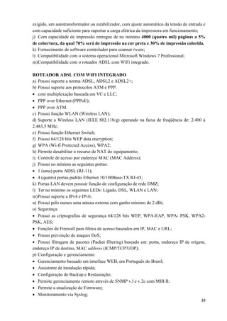 39
exigido, um autotransformador ou estabilizador, com ajuste automático da tensão de entrada e
com capacidade suficiente para suportar a carga elétrica da impressora em funcionamento;
j) Com capacidade de impressão entregue de no mínimo 4000 (quatro mil) páginas a 5%
de cobertura, da qual 70% será de impressão na cor preta e 30% de impressão colorida.
k) Fornecimento de software controlador para scanner twain;
l) Compatibilidade com o sistema operacional Microsoft Windows 7 Professional;
m)Compatibilidade com o roteador ADSL com WiFi integrado.
ROTEADOR ADSL COM WIFI INTEGRADO
a) Possui suporte a norma ADSL, ADSL2 e ADSL2+;
b) Possui suporte aos protocolos ATM e PPP:
 com multiplexação baseada em VC e LLC;
 PPP over Ethernet (PPPoE);
 PPP over ATM.
c) Possui função WLAN (Wireless LAN);
d) Suporte a Wireless LAN (IEEE 802.11b/g) operando na faixa de freqüência de: 2.400 à
2.483,5 MHz;
e) Possui função Ethernet Switch;
f) Possui 64/128 bits WEP data encryption;
g) WPA (Wi-fí Protected Access), WPA2;
h) Permite desabilitar o recurso de NAT do equipamento;
i) Controle de acesso por endereço MAC (MAC Address);
j) Possui no mínimo as seguintes portas:
 1 (uma) porta ADSL (RJ-11);
 4 (quatro) portas padrão Ethernet 10/100Base-TX RJ-45;
k) Portas LAN devem possuir função de configuração de rede DMZ;
l) Ter no mínimo os seguintes LEDs: Ligado, DSL, WLAN e LAN;
m)Possui suporte a IPv4 e IPv6;
n) Possui pelo menos uma antena externa com ganho mínimo de 2 dBi;
o) Segurança:
 Possui as criptografias de segurança 64/128 bits WEP, WPA-EAP, WPA- PSK, WPA2-
PSK, AES;
 Funções de Firewall para filtros de acesso baseados em IP, MAC e URL;
 Possui prevenção de ataques DoS;
 Possui filtragem de pacotes (Packet filtering) baseado em: porta, endereço IP de origem,
endereço IP de destino, MAC address (ICMP/TCP/UDP);
p) Configuração e gerenciamento:
 Gerenciamento baseado em interface WEB, em Português do Brasil;
 Assistente de instalação rápida;
 Configuração de Backup e Restauração;
 Permite gerenciamento remoto através de SNMP v.l e v.2c com MIB II;
 Permite a atualização de Firmware;
 Monitoramento via Syslog;
 