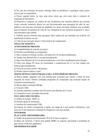 41
b) No caso dos terminais de acesso, abrange todos os periféricos e quaisquer outras partes
móveis que os componham;
c) Possui segredo único, ou seja, uma chave única que sirva para todo o conjunto de
segurança do laboratório;
d) Dispositivo composto de cabo(s) de aço recoberto(s) por material plástico que protege
contra corrosão, ponteiras, placas em aço bicromatizadas para passagem do cabo de aço,
gabinete com alça para colocação do adaptador em metal com haste metálica com cavidades
para travamento da ponteira do cabo de aço, fechadura de aço mecânica rosqueável e chave
micromecânica tipo canhão;
 Poderão possuir soluções para passagem do(s) cabo(s) de aço baseadas em lockhole em
substituição às placas em aço.
e) Cabo de aço com pelo menos 3 (três) metros de comprimento.
SOLUÇÃO ASSISTIVA
ACIONADOR DE PRESSÃO
a) Compatibilidade de conexão ao mouse;
b) Permite acessibilidade ao computador;
c) Base e tampa no formato circular, com altura de 2,4 cm aproximadamente;
d) Tampa com diâmetro de 6,5 cm aproximadamente;
e) Base com diâmetro de 8,5 cm aproximadamente e com furos equidistantes para fixação;
f) Cabo com plugue P2 mono na extremidade e comprimento de 1,7 m (um vírgula sete
metros) aproximadamente;
g) Força de ativação central: 100 gramas;
h) Produz retorno auditivo e tátil.
MOUSE ÓPTICO COM ENTRADA PARA ACIONADOR DE PRESSÃO
a) Mouse padrão, adaptado com uma entrada para acionador que simula o clique da tecla
esquerda do mouse. Permite comandar programas de computador que possuam função de
varredura (escaneamento);
b) Mouse óptico resolução 800 dpi;
c) Conexão USB;
d) Entrada embutida no padrão mini P2 mono com diâmetro de 3,5 mm;
e) Compatível com o acionador de pressão.
TECLADO COM COLMÉIA
a) Padrão do teclado: ABNT-2;
b) Permite ajuste de inclinação;
c) Interface de comunicação USB;
d) Colmeia de acrílico transparente e rígido, em chapa de 4 mm (quatro milímetros), com
furos de 16 mm (dezesseis milímetros) compatíveis com esse teclado.
NOTEBOOK
PLACA-MÃE (MOTHERBOARD)
a) Padrão da arquitetura de barramento: PCI de 32 bits ou superior
b) Banco de memória: 2 (dois) slots padrão DDR3 ou superior, permitindo a instalação de
pelo menos 8 GB (oito gigabytes).
MICROPROCESSADOR
 
