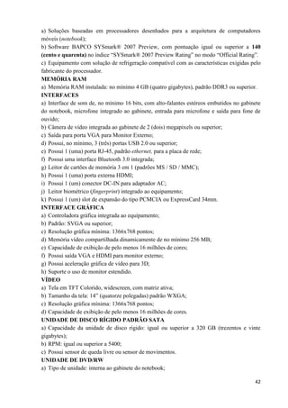 42
a) Soluções baseadas em processadores desenhados para a arquitetura de computadores
móveis (notebook);
b) Software BAPCO SYSmark® 2007 Preview, com pontuação igual ou superior a 140
(cento e quarenta) no índice “SYSmark® 2007 Preview Rating” no modo “Official Rating”.
c) Equipamento com solução de refrigeração compatível com as características exigidas pelo
fabricante do processador.
MEMÓRIA RAM
a) Memória RAM instalada: no mínimo 4 GB (quatro gigabytes), padrão DDR3 ou superior.
INTERFACES
a) Interface de som de, no mínimo 16 bits, com alto-falantes estéreos embutidos no gabinete
do notebook, microfone integrado ao gabinete, entrada para microfone e saída para fone de
ouvido;
b) Câmera de vídeo integrada ao gabinete de 2 (dois) megapixels ou superior;
c) Saída para porta VGA para Monitor Externo;
d) Possui, no mínimo, 3 (três) portas USB 2.0 ou superior;
e) Possui 1 (uma) porta RJ-45, padrão ethernet, para a placa de rede;
f) Possui uma interface Bluetooth 3.0 integrada;
g) Leitor de cartões de memória 3 em 1 (padrões MS / SD / MMC);
h) Possui 1 (uma) porta externa HDMI;
i) Possui 1 (um) conector DC-IN para adaptador AC;
j) Leitor biométrico (fingerprint) integrado ao equipamento;
k) Possui 1 (um) slot de expansão do tipo PCMCIA ou ExpressCard 34mm.
INTERFACE GRÁFICA
a) Controladora gráfica integrada ao equipamento;
b) Padrão: SVGA ou superior;
c) Resolução gráfica mínima: 1366x768 pontos;
d) Memória vídeo compartilhada dinamicamente de no mínimo 256 MB;
e) Capacidade de exibição de pelo menos 16 milhões de cores;
f) Possui saída VGA e HDMI para monitor externo;
g) Possui aceleração gráfica de vídeo para 3D;
h) Suporte o uso de monitor estendido.
VÍDEO
a) Tela em TFT Colorido, widescreen, com matriz ativa;
b) Tamanho da tela: 14” (quatorze polegadas) padrão WXGA;
c) Resolução gráfica mínima: 1366x768 pontos;
d) Capacidade de exibição de pelo menos 16 milhões de cores.
UNIDADE DE DISCO RÍGIDO PADRÃO SATA
a) Capacidade da unidade de disco rígido: igual ou superior a 320 GB (trezentos e vinte
gigabytes);
b) RPM: igual ou superior a 5400;
c) Possui sensor de queda livre ou sensor de movimentos.
UNIDADE DE DVD/RW
a) Tipo de unidade: interna ao gabinete do notebook;
 