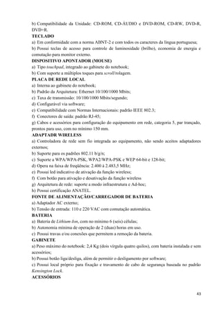43
b) Compatibilidade da Unidade: CD-ROM, CD-ÁUDIO e DVD-ROM, CD-RW, DVD-R,
DVD+R.
TECLADO
a) Em conformidade com a norma ABNT-2 e com todos os caracteres da língua portuguesa;
b) Possui teclas de acesso para controle de luminosidade (brilho), economia de energia e
comutação para monitor externo.
DISPOSITIVO APONTADOR (MOUSE)
a) Tipo touchpad, integrado ao gabinete do notebook;
b) Com suporte a múltiplos toques para scroll/rolagem.
PLACA DE REDE LOCAL
a) Interna ao gabinete do notebook;
b) Padrão da Arquitetura: Ethernet 10/100/1000 Mbits;
c) Taxa de transmissão: 10/100/1000 Mbits/segundo;
d) Configurável via software;
e) Compatibilidade com Normas Internacionais: padrão IEEE 802.3;
f) Conectores de saída: padrão RJ-45;
g) Cabos e acessórios para configuração do equipamento em rede, categoria 5, par trançado,
prontos para uso, com no mínimo 150 mm.
ADAPTADR WIRELESS
a) Controladora de rede sem fio integrada ao equipamento, não sendo aceitos adaptadores
externos;
b) Suporte para os padrões 802.11 b/g/n;
c) Suporte a WPA/WPA-PSK, WPA2/WPA-PSK e WEP 64-bit e 128-bit;
d) Opera na faixa de freqüência: 2.400 à 2.483,5 MHz;
e) Possui led indicativo de ativação da função wireless;
f) Com botão para ativação e desativação da função wireless
g) Arquitetura de rede: suporte a modo infraestrutura e Ad-hoc;
h) Possui certificação ANATEL.
FONTE DE ALIMENTAÇÃO/CARREGADOR DE BATERIA
a) Adaptador AC externo;
b) Tensão de entrada: 110 e 220 VAC com comutação automática.
BATERIA
a) Bateria de Lithium-Ion, com no mínimo 6 (seis) células;
b) Autonomia mínima de operação de 2 (duas) horas em uso.
c) Possui travas e/ou conexões que permitem a remoção da bateria.
GABINETE
a) Peso máximo do notebook: 2,4 Kg (dois vírgula quatro quilos), com bateria instalada e sem
acessórios;
b) Possui botão liga/desliga, além de permitir o desligamento por software;
c) Possui local próprio para fixação e travamento de cabo de segurança baseada no padrão
Kensington Lock.
ACESSÓRIOS
 