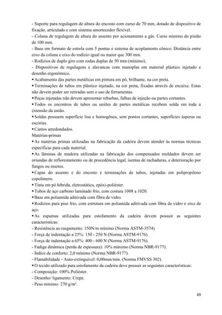 49
- Suporte para regulagem de altura do encosto com curso de 70 mm, dotado de dispositivo de
fixação, articulado e com sistema amortecedor flexível.
- Coluna de regulagem de altura do assento por acionamento a gás. Curso mínimo do pistão
de 100 mm.
- Base em formato de estrela com 5 pontas e sistema de acoplamento cônico. Distância entre
eixo da coluna e eixo do rodízio igual ou maior que 300 mm.
- Rodízios de duplo giro com rodas duplas de 50 mm (mínimo),
- Dispositivos de regulagens e alavancas com manoplas em material plástico injetado e
desenho ergonômico.
Acabamento das partes metálicas em pintura em pó, brilhante, na cor preta.
Terminações de tubos em plástico injetado, na cor preta, fixadas através de encaixe. Estas
não devem poder ser retiradas sem o uso de ferramentas.
Peças injetadas não devem apresentar rebarbas, falhas de injeção ou partes cortantes.
Todos os encontros de tubos ou uniões de partes metálicas recebem solda em toda a
extensão da união.
Soldas possuem superfície lisa e homogênea, sem pontos cortantes, superfícies ásperas ou
escórias.
Cantos arredondados.
Matérias-primas
As matérias primas utilizadas na fabricação da cadeira devem atender às normas técnicas
específicas para cada material.
As lâminas de madeira utilizadas na fabricação dos compensados moldados devem ser
oriundas de reflorestamento ou de procedência legal, isentas de rachaduras, e deterioração por
fungos ou insetos.
Capas do assento e do encosto e terminações de tubos, injetadas em polipropileno
copolímero.
Tinta em pó híbrida, eletrostática, epóxi-poliéster.
Tubos de aço carbono laminado frio, com costura 1008 a 1020.
Base em poliamida aditivada com fibra de vidro.
Rodízios para piso frio, com estrutura em poliamida aditivada com fibra de vidro e eixo de
aço.
As espumas utilizadas para estofamento da cadeira devem possuir as seguintes
características:
- Resistência ao rasgamento: 150N/m mínimo (Norma ASTM-3574).
- Força de indentação a 25%: 150 - 250 N (Norma ASTM-9176).
- Força de indentação a 65%: 400 - 600 N (Norma ASTM-9176).
- Fadiga dinâmica (perda de espessura): 10% máximo (Norma NBR-9177).
- Índice de conforto: 2,0 mínimo (Norma NBR-9177).
- Flamabilidade - Auto-extinguível: 0,00mm/min. (Norma FMVSS 302).
O tecido utilizado para estofamento da cadeira deve possuir as seguintes características:
- Composição: 100% Poliéster.
- Desenho/ ligamento: Crepe.
- Peso mínimo: 270 g/m².
 