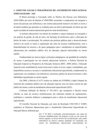 5
1. ASPECTOS LEGAIS E PEDAGÓGICOS DO ATENDIMENTO EDUCACIONAL
ESPECIALIZADO - AEE
O Brasil promulga a Convenção sobre os Direitos das Pessoas com Deficiência
(ONU/2006), por meio do Decreto nº 6949/2009, assumindo o compromisso de assegurar o
acesso das pessoas com deficiência a um sistema educacional inclusivo em todos os níveis e
de adotar medidas que garantam as condições para sua efetiva participação, de forma que não
sejam excluídas do sistema educacional geral em razão da deficiência.
A inclusão educacional é um direito do estudante e requer mudanças na concepção e
nas práticas de gestão, de sala de aula e de formação de professores, para a efetivação do
direito de todos à escolarização. No contexto das políticas públicas para o desenvolvimento
inclusivo da escola se insere a organização das salas de recursos multifuncionais, com a
disponibilização de recursos e de apoio pedagógico para o atendimento às especificidades
educacionais dos estudantes público alvo da educação especial matriculados no ensino
regular.
Fundamentada nos marcos legais e princípios pedagógicos, da igualdade de condições
de acesso à participação em um sistema educacional inclusivo, a Política Nacional de
Educação Especial na Perspectiva da Educação Inclusiva (MEC, 2008) define a Educação
Especial como modalidade de ensino transversal a todos os níveis, etapas e modalidades, que
disponibiliza recursos e serviços e o atendimento educacional especializado, complementar ou
suplementar, aos estudantes com deficiência, transtornos globais do desenvolvimento e altas
habilidades/superdotação no ensino regular.
Em 2008, o Decreto nº 6.571 institui no, âmbito do FUNDEB, o duplo cômputo da
matrícula dos estudantes público alvo da educação especial, uma em classe comum da rede
pública de ensino e outra no atendimento educacional especializado (AEE).
Conforme definição do Decreto n° 7611/2011, que incorporou o Decreto acima
referido, as salas de recursos multifuncionais são ambientes dotados de equipamentos,
mobiliários e materiais didáticos e pedagógicos para a oferta do atendimento educacional
especializado.
O Conselho Nacional de Educação, por meio da Resolução CNE/CEB nº 4/2009,
estabelece as Diretrizes Operacionais para o Atendimento Educacional Especializado na
Educação Básica, definindo que:
Art. 5º O AEE é realizado, prioritariamente, nas salas de
recursos multifuncionais da própria escola ou em outra de
ensino regular, no turno inverso da escolarização, não sendo
substitutivo às classes comuns, podendo ser realizado, em
centro de atendimento educacional especializado de
 