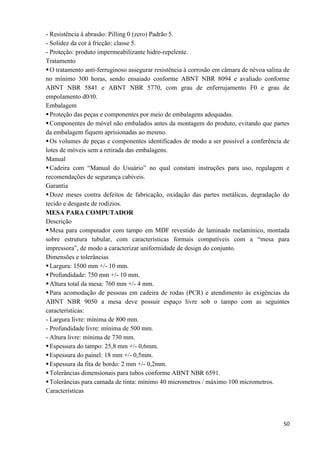 50
- Resistência à abrasão: Pilling 0 (zero) Padrão 5.
- Solidez da cor à fricção: classe 5.
- Proteção: produto impermeabilizante hidro-repelente.
Tratamento
O tratamento anti-ferruginoso assegurar resistência à corrosão em câmara de névoa salina de
no mínimo 300 horas, sendo ensaiado conforme ABNT NBR 8094 e avaliado conforme
ABNT NBR 5841 e ABNT NBR 5770, com grau de enferrujamento F0 e grau de
empolamento d0/t0.
Embalagem
Proteção das peças e componentes por meio de embalagens adequadas.
Componentes do móvel não embalados antes da montagem do produto, evitando que partes
da embalagem fiquem aprisionadas ao mesmo.
Os volumes de peças e componentes identificados de modo a ser possível a conferência de
lotes de móveis sem a retirada das embalagens.
Manual
Cadeira com “Manual do Usuário” no qual constam instruções para uso, regulagem e
recomendações de segurança cabíveis.
Garantia
Doze meses contra defeitos de fabricação, oxidação das partes metálicas, degradação do
tecido e desgaste de rodízios.
MESA PARA COMPUTADOR
Descrição
Mesa para computador com tampo em MDF revestido de laminado melamínico, montada
sobre estrutura tubular, com características formais compatíveis com a “mesa para
impressora”, de modo a caracterizar uniformidade de design do conjunto.
Dimensões e tolerâncias
Largura: 1500 mm +/- 10 mm.
Profundidade: 750 mm +/- 10 mm.
Altura total da mesa: 760 mm +/- 4 mm.
Para acomodação de pessoas em cadeira de rodas (PCR) e atendimento às exigências da
ABNT NBR 9050 a mesa deve possuir espaço livre sob o tampo com as seguintes
características:
- Largura livre: mínima de 800 mm.
- Profundidade livre: mínima de 500 mm.
- Altura livre: mínima de 730 mm.
Espessura do tampo: 25,8 mm +/- 0,6mm.
Espessura do painel: 18 mm +/- 0,5mm.
Espessura da fita de bordo: 2 mm +/- 0,2mm.
Tolerâncias dimensionais para tubos conforme ABNT NBR 6591.
Tolerâncias para camada de tinta: mínimo 40 micrometros / máximo 100 micrometros.
Características
 