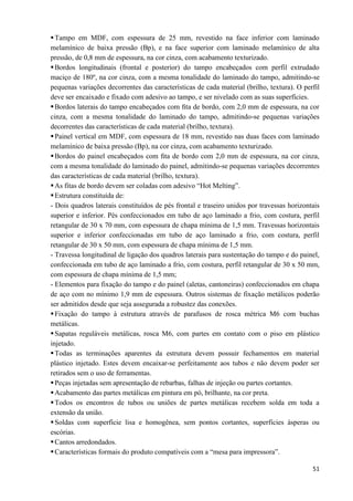 51
Tampo em MDF, com espessura de 25 mm, revestido na face inferior com laminado
melamínico de baixa pressão (Bp), e na face superior com laminado melamínico de alta
pressão, de 0,8 mm de espessura, na cor cinza, com acabamento texturizado.
Bordos longitudinais (frontal e posterior) do tampo encabeçados com perfil extrudado
maciço de 180º, na cor cinza, com a mesma tonalidade do laminado do tampo, admitindo-se
pequenas variações decorrentes das características de cada material (brilho, textura). O perfil
deve ser encaixado e fixado com adesivo ao tampo, e ser nivelado com as suas superfícies.
Bordos laterais do tampo encabeçados com ﬁta de bordo, com 2,0 mm de espessura, na cor
cinza, com a mesma tonalidade do laminado do tampo, admitindo-se pequenas variações
decorrentes das características de cada material (brilho, textura).
Painel vertical em MDF, com espessura de 18 mm, revestido nas duas faces com laminado
melamínico de baixa pressão (Bp), na cor cinza, com acabamento texturizado.
Bordos do painel encabeçados com ﬁta de bordo com 2,0 mm de espessura, na cor cinza,
com a mesma tonalidade do laminado do painel, admitindo-se pequenas variações decorrentes
das características de cada material (brilho, textura).
As fitas de bordo devem ser coladas com adesivo “Hot Melting”.
Estrutura constituída de:
- Dois quadros laterais constituídos de pés frontal e traseiro unidos por travessas horizontais
superior e inferior. Pés confeccionados em tubo de aço laminado a frio, com costura, perfil
retangular de 30 x 70 mm, com espessura de chapa mínima de 1,5 mm. Travessas horizontais
superior e inferior confeccionadas em tubo de aço laminado a frio, com costura, perfil
retangular de 30 x 50 mm, com espessura de chapa mínima de 1,5 mm.
- Travessa longitudinal de ligação dos quadros laterais para sustentação do tampo e do painel,
confeccionada em tubo de aço laminado a frio, com costura, perfil retangular de 30 x 50 mm,
com espessura de chapa mínima de 1,5 mm;
- Elementos para fixação do tampo e do painel (aletas, cantoneiras) confeccionados em chapa
de aço com no mínimo 1,9 mm de espessura. Outros sistemas de fixação metálicos poderão
ser admitidos desde que seja assegurada a robustez das conexões.
Fixação do tampo à estrutura através de parafusos de rosca métrica M6 com buchas
metálicas.
Sapatas reguláveis metálicas, rosca M6, com partes em contato com o piso em plástico
injetado.
Todas as terminações aparentes da estrutura devem possuir fechamentos em material
plástico injetado. Estes devem encaixar-se perfeitamente aos tubos e não devem poder ser
retirados sem o uso de ferramentas.
Peças injetadas sem apresentação de rebarbas, falhas de injeção ou partes cortantes.
Acabamento das partes metálicas em pintura em pó, brilhante, na cor preta.
Todos os encontros de tubos ou uniões de partes metálicas recebem solda em toda a
extensão da união.
Soldas com superfície lisa e homogênea, sem pontos cortantes, superfícies ásperas ou
escórias.
Cantos arredondados.
Características formais do produto compatíveis com a “mesa para impressora”.
 