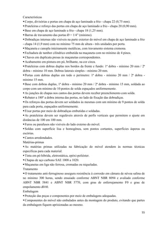 55
Características
Corpo, divisórias e portas em chapa de aço laminado a frio - chapa 22 (0,75 mm).
Prateleiras e reforço das portas em chapa de aço laminado a frio - chapa 20 (0,90 mm).
Base em chapa de aço laminado a frio - chapa 18 (1,25 mm).
Barras de travamento das portas Ø = 1/4” (mínimo).
Dobradiças internas não visíveis na parte exterior do móvel em chapa de aço laminado a frio
- chapa 14 (1,9 mm) com no mínimo 75 mm de altura - três unidades por porta.
Maçaneta e canopla inteiramente metálicas, com travamento sistema cremona.
Fechadura de tambor cilíndrico embutida na maçaneta com no mínimo de 4 pinos.
Chaves em duplicata presas às maçanetas correspondentes.
Acabamento em pintura em pó, brilhante, na cor cinza.
Prateleiras com dobras duplas nos bordos da frente e fundo: 1ª dobra - mínimo 20 mm / 2ª
dobra - mínimo 10 mm. Dobras laterais simples - mínimo 20 mm.
Portas com dobras duplas em todo o perímetro: 1ª dobra - mínimo 20 mm / 2ª dobra -
mínimo 15 mm.
Base com dobras duplas, 1ª dobra - mínimo 20 mm / 2ª dobra - mínimo 15 mm, soldada ao
corpo com um mínimo de 10 pontos de solda espaçados uniformemente.
As junções de chapas nos cantos das portas devem receber preenchimento com solda.
Rebater a 180º a dobra interna das portas, no lado de fixação das dobradiças.
Os reforços das portas devem ser soldados às mesmas com um mínimo de 9 pontos de solda
para cada porta, espaçados uniformemente.
Fixar portas por meio de dobradiças embutidas e soldadas.
As prateleiras devem ser reguláveis através de perfis verticais que permitem o ajuste em
distâncias de 100 em 100 mm.
Furos ou parafusos não visíveis do lado externo do móvel.
Soldas com superfície lisa e homogênea, sem pontos cortantes, superfícies ásperas ou
escórias.
Cantos arredondados.
Matérias-primas
As matérias primas utilizadas na fabricação do móvel atendem às normas técnicas
específicas para cada material.
Tinta em pó híbrida, eletrostática, epóxi-poliéster.
Chapas de aço carbono SAE 1008 a 1020.
Maçanetas em liga não ferrosa, cromadas ou niqueladas.
Tratamento
O tratamento anti-ferruginoso assegura resistência à corrosão em câmara de névoa salina de
no mínimo 300 horas, sendo ensaiado conforme ABNT NBR 8094 e avaliado conforme
ABNT NBR 5841 e ABNT NBR 5770, com grau de enferrujamento F0 e grau de
empolamento d0/t0.
Embalagem
Proteção das peças e componentes por meio de embalagens adequadas.
Componentes do móvel não embalados antes da montagem do produto, evitando que partes
da embalagem fiquem aprisionadas ao mesmo.
 