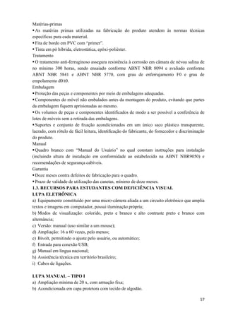57
Matérias-primas
As matérias primas utilizadas na fabricação do produto atendem às normas técnicas
específicas para cada material.
Fita de bordo em PVC com “primer”.
Tinta em pó híbrida, eletrostática, epóxi-poliéster.
Tratamento
O tratamento anti-ferruginoso assegura resistência à corrosão em câmara de névoa salina de
no mínimo 300 horas, sendo ensaiado conforme ABNT NBR 8094 e avaliado conforme
ABNT NBR 5841 e ABNT NBR 5770, com grau de enferrujamento F0 e grau de
empolamento d0/t0.
Embalagem
Proteção das peças e componentes por meio de embalagens adequadas.
Componentes do móvel não embalados antes da montagem do produto, evitando que partes
da embalagem fiquem aprisionadas ao mesmo.
Os volumes de peças e componentes identificados de modo a ser possível a conferência de
lotes de móveis sem a retirada das embalagens.
Suportes e conjunto de ﬁxação acondicionados em um único saco plástico transparente,
lacrado, com rótulo de fácil leitura, identiﬁcação do fabricante, do fornecedor e discriminação
do produto.
Manual
Quadro branco com “Manual do Usuário” no qual constam instruções para instalação
(incluindo altura de instalação em conformidade ao estabelecido na ABNT NBR9050) e
recomendações de segurança cabíveis.
Garantia
Doze meses contra defeitos de fabricação para o quadro.
Prazo de validade de utilização das canetas, mínimo de doze meses.
1.3. RECURSOS PARA ESTUDANTES COM DEFICIÊNCIA VISUAL
LUPA ELETRÔNICA
a) Equipamento constituído por uma micro-câmera aliada a um circuito eletrônico que amplia
textos e imagens em computador, possui iluminação própria;
b) Modos de visualização: colorido, preto e branco e alto contraste preto e branco com
alternância;
c) Versão: manual (uso similar a um mouse);
d) Ampliação: 16 a 60 vezes, pelo menos;
e) Bivolt, permitindo o ajuste pelo usuário, ou automático;
f) Entrada para conexão USB;
g) Manual em língua nacional;
h) Assistência técnica em território brasileiro;
i) Cabos de ligações.
LUPA MANUAL – TIPO I
a) Ampliação mínima de 20 x, com armação fixa;
b) Acondicionada em capa protetora com tecido de algodão.
 