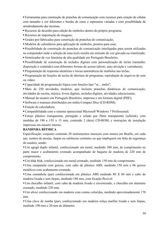 59
 Ferramentas para construção de pranchas de comunicação com recursos para criação de células
com tamanho e cor diferentes e bordas de cores e espessuras variadas e com possibilidade de
arredondamento das mesmas;
 Recursos de desenho para edição de símbolos dentro do próprio programa;
 Recursos de importação de imagens;
 Grades pré-fabricadas para construção de pranchas de comunicação;
 Modelos de calendários para aplicação de símbolos, prontos para usar;
 Possibilidade de construção de pranchas de comunicação interligadas para serem utilizadas
no computador onde a seleção de uma tecla resulta em emissão de voz gravada ou sintetizada;
 Sintetizador de voz feminina de alta qualidade em Português Brasileiro;
 Possibilidade de construção de teclados digitais com personalização de teclas (tamanho,
disposição e conteúdo) com diferentes formas de acesso (direto, auto ativação e varreduras);
 Programação de respostas aleatórias e trocas automáticas de símbolos nas teclas;
 Programação de funções de teclas de abertura de programas, reprodução de arquivos de som
ou vídeo;
 Capacidade de programação lógica com funções tipo "se... então";
 Mais de 250 atividades modelos, que incluem pranchas dinâmicas de comunicação,
atividades de escrita, música, livros digitais, teclados digitais, atividades educacionais;
 Manual do usuário em Português Brasileiro, impresso e em formato digital (PDF);
 Software e manuais distribuídos em mídia Compact Disc (CD-ROM);
 Função de calculadora;
 Compatibilidade com o sistema operacional Microsoft Windows 7 Professional;
 Estojo plástico transparente, protegido e selado por filme transparente (schrink), com
medidas de 190 x 135 x 15 mm, contendo 2 (dois) CD-ROM, e instruções de instalação
impressas em encarte interno.
BANDINHA RÍTMICA
Especificação: conjunto contendo 20 instrumentos musicais com nomes em Braille, em cada
um, isentos de arestas, farpas ou saliências cortantes ou que impliquem em falta de segurança
do usuário, sendo:
Um agogô duplo infantil, confeccionado em metal, medindo 300 mm, de comprimento na
parte maior e acabamento cromado acompanhado de baqueta de madeira de 220 mm de
comprimento.
Um blak blak, confeccionado em metal cromado, medindo 150 mm de comprimento.
Uma campanela com guizos, com cabo de plástico ABS, medindo 150 mm e 06 guizos
metálicos com acabamento cromado.
Uma castanhola (par) confeccionada em plástico ABS medindo 80 X 60 mm e cabo de
madeira lixada e sem farpas, medindo 180 mm, com fixação flexível.
Um chocalho infantil, com cabo de madeira lixado e envernizado, e chocalho em alumínio
cromado, medindo 220 mm.
Um afoxé confeccionado em madeira com contas coloridas, medindo aproximadamente 170
mm.
Uma clave de rumba (par), confeccionado em madeira roliça marfim lixada e sem farpas,
medindo 190 mm e 20 mm de diâmetro.
 