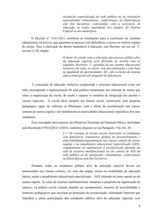 6
instituição especializada da rede pública ou de instituição
especializada comunitárias, confessionais ou filantrópicas
sem fins lucrativos, conveniadas com a secretaria de
educação ou órgão equivalente dos estados, do Distrito
Federal ou dos municípios.
O Decreto n° 7.611/2011 corrobora as orientações para a construção de sistemas
educacionais inclusivos, que garantam às pessoas com deficiência o acesso ao sistema regular
de ensino. Para a efetivação do direito inalienável à educação, este Decreto, em seu art. 1º,
incisos I e III, dispõe:
O dever do estado com a educação das pessoas público alvo
da educação especial será efetivado de acordo com as
seguintes diretrizes: I - garantia de um sistema educacional
inclusivo em todos os níveis, sem discriminação e com base
na igualdade de oportunidades; III - não exclusão do sistema
educacional geral sob alegação de deficiência.
A concepção da educação inclusiva compreende o processo educacional como um
todo, pressupondo a implementação de uma política estruturante nos sistemas de ensino que
altere a organização da escola, de modo a superar os modelos de integração em escolas e
classes especiais. A escola deve cumprir sua função social, construindo uma proposta
pedagógica capaz de valorizar as diferenças, com a oferta da escolarização nas classes
comuns do ensino regular e do atendimento as necessidades educacionais específicas dos seus
estudantes.
Essa concepção está expressa nas Diretrizes Nacionais da Educação Básica, instituídas
pela Resolução CNE/CEB nº 4/2010, conforme disposto no seu Parágrafo 1ºdo Art. 29:
§ 1º Os sistemas de ensino devem matricular os estudantes
com deficiência, transtornos globais do desenvolvimento e
altas habilidades/superdotação nas classes comuns do ensino
regular e no atendimento educacional especializado (AEE),
complementar ou suplementar à escolarização ofertado em
sala de recursos multifuncionais ou em centros de AEE da
rede pública ou de instituições comunitárias, confessionais
ou filantrópicas sem fins lucrativos.
Portanto, todos os estudantes público alvo da educação especial devem ser
matriculados nas classes comuns, em uma das etapas, níveis ou modalidade da educação
básica, sendo o atendimento educacional especializado – AEE ofertado no turno oposto ao do
ensino regular. As salas de recursos multifuncionais cumprem o propósito da organização de
espaços, na própria escola comum, dotados de equipamentos, recursos de acessibilidade e
materiais pedagógicos que auxiliam na promoção da escolarização, eliminando barreiras que
impedem a plena participação dos estudantes público alvo da educação especial, com
 