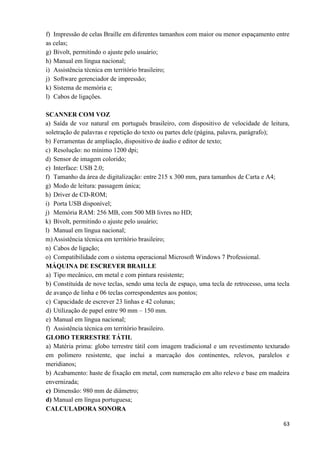 63
f) Impressão de celas Braille em diferentes tamanhos com maior ou menor espaçamento entre
as celas;
g) Bivolt, permitindo o ajuste pelo usuário;
h) Manual em língua nacional;
i) Assistência técnica em território brasileiro;
j) Software gerenciador de impressão;
k) Sistema de memória e;
l) Cabos de ligações.
SCANNER COM VOZ
a) Saída de voz natural em português brasileiro, com dispositivo de velocidade de leitura,
soletração de palavras e repetição do texto ou partes dele (página, palavra, parágrafo);
b) Ferramentas de ampliação, dispositivo de áudio e editor de texto;
c) Resolução: no mínimo 1200 dpi;
d) Sensor de imagem colorido;
e) Interface: USB 2.0;
f) Tamanho da área de digitalização: entre 215 x 300 mm, para tamanhos de Carta e A4;
g) Modo de leitura: passagem única;
h) Driver de CD-ROM;
i) Porta USB disponível;
j) Memória RAM: 256 MB, com 500 MB livres no HD;
k) Bivolt, permitindo o ajuste pelo usuário;
l) Manual em língua nacional;
m)Assistência técnica em território brasileiro;
n) Cabos de ligação;
o) Compatibilidade com o sistema operacional Microsoft Windows 7 Professional.
MÁQUINA DE ESCREVER BRAILLE
a) Tipo mecânico, em metal e com pintura resistente;
b) Constituída de nove teclas, sendo uma tecla de espaço, uma tecla de retrocesso, uma tecla
de avanço de linha e 06 teclas correspondentes aos pontos;
c) Capacidade de escrever 23 linhas e 42 colunas;
d) Utilização de papel entre 90 mm – 150 mm.
e) Manual em língua nacional;
f) Assistência técnica em território brasileiro.
GLOBO TERRESTRE TÁTIL
a) Matéria prima: globo terrestre tátil com imagem tradicional e um revestimento texturado
em polímero resistente, que inclui a marcação dos continentes, relevos, paralelos e
meridianos;
b) Acabamento: haste de fixação em metal, com numeração em alto relevo e base em madeira
envernizada;
c) Dimensão: 980 mm de diâmetro;
d) Manual em língua portuguesa;
CALCULADORA SONORA
 