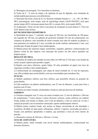 64
a) Mensagens em português. Voz masculina ou feminina;
b) Teclas de 0 – 9; tecla de tempo e de repetição do que foi digitado, com orientação de
teclado padrão para pessoas com deficiências;
c) Descrição das teclas: teclas de 0 a 9 e decimal; múltiplas funções (+, -, X, /, M+, M, MR e
MC); porcentagem; tecla tempo; tecla de liga/desliga alarme (ALM ON/OFF); tecla para
ajustar tempo (SET); tecla para ajustar hora (M+) e minuto (M-); tecla repetir (REP);
d) Acabamento: Teclas em alto relevo com ponto de orientação na tecla número 5. Visor em
LCD. Bateria solar inclusa;
KIT DE DESENHO GEOMÉTRICO
a) Quantidade de peças: 7, contendo: uma régua de 300 mm; um transferidor de 180 graus;
um esquadro de 140 mm, um gabarito de geometria medindo 235 mm de comprimento; um
compasso de plástico; uma carretilha de metal cromado com cabo de madeira ou plástico e;
uma prancheta em madeira de 5 mm, revestida em tecido sintético antimemória 2 mm, com
presilha para fixação de papel e base antiderrapante;
b) Matéria prima dos materiais (régua, transferidor, esquadro, gabarito): confeccionados em
plástico cristal de alto impacto, com marcação dos pontos em alto relevo injetados nas
próprias peças;
REGLETE DE MESA
a) Prancheta de madeira do tamanho de uma folha A4 (300 mm X 210 mm) e um fixador de
metal, na parte superior para prender o papel;
b) Reglete com pinos inferiores, quatro linhas, 28 selas prendedor de papel com trava de
segurança corrediça e base antiderrapante;
c) Confeccionada em estampagem com chapa de metal cromado de 1,2 mm de espessura,
com 108 cavidades para escrita Braille, corte nas extremidades para introduzir fita;
PUNÇÃO
a) Modelo anatômico esférico com bico esférico, que possibilite eficácia na projeção do
ponto Braille;
b) Cabo anatômico em plástico polipropileno, com 25 mm de diâmetro, e parte para fixar a
ponteira com 25 mm;
c) Ponteira em metal cromado, arredondada e fixada ao cabo por processo de fundição;
SOROBAN
a) Estrutura retangular com 21 eixos em metal cromado com 1,5 mm de diâmetro e 240 mm
de comprimento; 7 (sete) classes; 6 pinos divisores verticais; contas esféricas em madeira
lixada, polida, sem arestas ou farpas, com 8 mm de diâmetro, e furo no centro de 1,6 mm e
esponja de pressão com revestimento camurçado; suporte antiderrapante inferior;
b) Matéria prima: madeira lixada, sem arestas ou farpas, envernizada de alta densidade e
resistência, dividida em duas partes sobrepostas, inferior e superior, encaixadas por pinos e
fixadas com parafusos apropriados à madeira, que permitam a troca do forro interno de
pressão;
c) Dimensões externas de 260 mm x 100 mm x 14 mm;
GUIA DE ASSINATURA
a) Matéria prima: metal cromado com travas laterais antiderrapantes, confeccionada em
borracha silicônica;
 