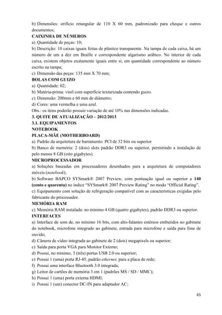 65
b) Dimensões: orifício retangular de 110 X 60 mm, padronizado para cheque e outros
documentos;
CAIXINHA DE NÚMEROS
a) Quantidade de peças: 10;
b) Descrição: 10 caixas iguais feitas de plástico transparente. Na tampa de cada caixa, há um
número de um a dez em Braille e correspondente algarismo arábico. No interior de cada
caixa, existem objetos exatamente iguais entre si, em quantidade correspondente ao número
escrito na tampa;
c) Dimensão das peças: 135 mm X 70 mm;
BOLAS COM GUIZO
a) Quantidade: 02;
b) Matéria-prima: vinil com superfície texturizada contendo guizo.
c) Dimensão: 200mm e 60 mm de diâmetro;
d) Cores: uma vermelha e uma azul.
Obs.: os itens poderão possuir variação de até 10% nas dimensões indicadas.
3. QUITE DE ATUALIZAÇÃO – 2012/2013
3.1. EQUIPAMENTOS
NOTEBOOK
PLACA-MÃE (MOTHERBOARD)
a) Padrão da arquitetura de barramento: PCI de 32 bits ou superior
b) Banco de memória: 2 (dois) slots padrão DDR3 ou superior, permitindo a instalação de
pelo menos 8 GB (oito gigabytes).
MICROPROCESSADOR
a) Soluções baseadas em processadores desenhados para a arquitetura de computadores
móveis (notebook);
b) Software BAPCO SYSmark® 2007 Preview, com pontuação igual ou superior a 140
(cento e quarenta) no índice “SYSmark® 2007 Preview Rating” no modo “Official Rating”.
c) Equipamento com solução de refrigeração compatível com as características exigidas pelo
fabricante do processador.
MEMÓRIA RAM
c) Memória RAM instalada: no mínimo 4 GB (quatro gigabytes), padrão DDR3 ou superior.
INTERFACES
a) Interface de som de, no mínimo 16 bits, com alto-falantes estéreos embutidos no gabinete
do notebook, microfone integrado ao gabinete, entrada para microfone e saída para fone de
ouvido;
d) Câmera de vídeo integrada ao gabinete de 2 (dois) megapixels ou superior;
c) Saída para porta VGA para Monitor Externo;
d) Possui, no mínimo, 3 (três) portas USB 2.0 ou superior;
e) Possui 1 (uma) porta RJ-45, padrão ethernet, para a placa de rede;
f) Possui uma interface Bluetooth 3.0 integrada;
g) Leitor de cartões de memória 3 em 1 (padrões MS / SD / MMC);
h) Possui 1 (uma) porta externa HDMI;
i) Possui 1 (um) conector DC-IN para adaptador AC;
 