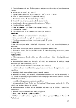 67
a) Controladora de rede sem fio integrada ao equipamento, não sendo aceitos adaptadores
externos;
b) Suporte para os padrões 802.11 b/g/n;
c) Suporte a WPA/WPA-PSK, WPA2/WPA-PSK e WEP 64-bit e 128-bit;
d) Opera na faixa de freqüência: 2.400 à 2.483,5 MHz;
e) Possui led indicativo de ativação da função wireless;
f) Com botão para ativação e desativação da função wireless
g) Arquitetura de rede: suporte a modo infraestrutura e Ad-hoc;
h) Possui certificação ANATEL.
FONTE DE ALIMENTAÇÃO/CARREGADOR DE BATERIA
a) Adaptador AC externo;
b) Tensão de entrada: 110 e 220 VAC com comutação automática.
BATERIA
a) Bateria de Lithium-Ion, com no mínimo 6 (seis) células;
b) Autonomia mínima de operação de 2 (duas) horas em uso.
c) Possui travas e/ou conexões que permitem a remoção da bateria.
GABINETE
a) Peso máximo do notebook: 2,4 Kg (dois vírgula quatro quilos), com bateria instalada e sem
acessórios;
b) Possui botão liga/desliga, além de permitir o desligamento por software;
c) Possui local próprio para fixação e travamento de cabo de segurança baseada no padrão
Kensington Lock.
ACESSÓRIOS
a) Cabos e conectores, além de mídias com todos os softwares e drivers dos dispositivos do
notebook;
b) Acompanhado de maleta com dimensões suficientes para o transporte do notebook e seus
acessórios com as seguintes características:
 com capacidade para transporte do notebook e seus acessórios;
 confeccionada em material resistente, capaz de suportar o peso do equipamento e seus
acessórios;
 possui alça dupla que permita o transporte usando as mãos;
 possui alça de ombro, com ombreira, com largura mínima de 5 cm (cinco centímetros). A
alça permite diferentes regulagens de altura, de modo a propiciar ao usuário o devido conforto
em relação à sua altura;
 possui divisórias para acomodação dos acessórios.
c) Acompanhado de Mouse Óptico com fio, interface USB, resolução mínima de 800 DPI,
com 3 (três) botões, sendo um de rolagem;
d) Acompanhado de cabo de aço de segurança com trava, de no mínimo 2 metros de
comprimento.
e) Webcam acoplada de no mínimo 2 (dois) megapixels.
COMPATIBILIDADE E CERTIFICAÇÕES
a) Notebook e seus dispositivos compatíveis com o sistema operacional Microsoft Windows 7
Professional;
 