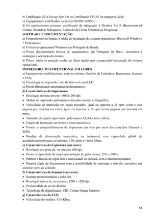 68
b) Certificação EPA Energy Star 5.0 ou Certificação EPEAT na categoria Gold;
c) Equipamentos certificados na norma ISO/IEC 60950-1.
d) Os equipamentos possuem certificação de adequação à Diretiva RoHS (Restriction of
Certain Hazardous Substances, Restrição de Certas Substâncias Perigosas).
SOFTWARE E DOCUMENTAÇÃO
a) Fornecimento de licença e mídia de instalação do sistema operacional Microsoft Windows
7 Professional;
b) O sistema operacional Windows em Português do Brasil;
c) Possui documentação técnica do equipamento, em Português do Brasil, necessária a
instalação e operação do mesmo.
d) Possui mídia ou partição oculta em disco rígido para recuperação/restauração do sistema
operacional.
IMPRESSORA MULTIFUNCIONAL EM CORES
a) Equipamento multifuncional, com no mínimo, funções de Copiadora, Impressora, Scanner
e FAX;
b) Tecnologia de impressão: Jato de tinta ou Laser/LED;
c) Possui alimentador automático de documentos;
d) Características da Impressora:
 Resolução mínima em cor: 4800x1200 dpi;
 Modos de impressão: pelo menos rascunho, normal e fotográfico;
 Velocidade de impressão em modo rascunho: igual ou superior a 28 ppm (vinte e oito
páginas por minuto) em cores; igual ou superior a 30 ppm (trinta páginas por minuto) em
preto;
 Tamanho de papéis suportados: pelo menos A5,A4, carta e ofício;
 Função de impressão em frente e verso automático;
 Permiti o compartilhamento da impressora em rede por meio das conexões Ethernet e
WIFI;
 Bandeja de alimentação automática, na horizontal, com capacidade global de
acondicionamento para, no mínimo, 120 (cento e vinte) folhas;
e) Características da Copiadora (em cores):
 Resolução em preto de, no mínimo, 600 dpi;
 Possui a capacidade de ampliação/redução de, pelo menos, 25% a 300%;
 Permite a função de cópia sem a necessidade de conexão com o microcomputador;
 Permite cópia de documentos com a possibilidade de restringir o uso dos cartuchos em
somente preto ou colorido
f) Características do Scanner (em cores):
 Scanner monocromático e colorido;
 Resolução óptica de, no mínimo, 1200 x 1200 dpi;
 Profundidade de cor de 48 bits;
 Tecnologia de digitalização: CIS (Contact Image Sensor);
g) Características do FAX:
 Velocidade do modem: 33,6 Kbps;
 