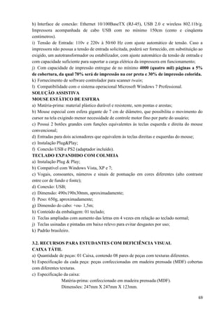 69
h) Interface de conexão: Ethernet 10/100BaseTX (RJ-45), USB 2.0 e wireless 802.11b/g.
Impressora acompanhada de cabo USB com no mínimo 150cm (cento e cinqüenta
centímetros).
i) Tensão de Entrada: 110v e 220v à 50/60 Hz com ajuste automático de tensão. Caso a
impressora não possua a tensão de entrada solicitada, poderá ser fornecido, em substituição ao
exigido, um autotransformador ou estabilizador, com ajuste automático da tensão de entrada e
com capacidade suficiente para suportar a carga elétrica da impressora em funcionamento;
j) Com capacidade de impressão entregue de no mínimo 4000 (quatro mil) páginas a 5%
de cobertura, da qual 70% será de impressão na cor preta e 30% de impressão colorida.
k) Fornecimento de software controlador para scanner twain;
l) Compatibilidade com o sistema operacional Microsoft Windows 7 Professional.
SOLUÇÃO ASSISTIVA
MOUSE ESTÁTICO DE ESFERA
a) Matéria-prima: material plástico durável e resistente, sem pontas e arestas;
b) Mouse especial com esfera gigante de 7 cm de diâmetro, que possibilita o movimento do
cursor na tela exigindo menor necessidade de controle motor fino por parte do usuário;
c) Possui 2 botões grandes com funções equivalentes às teclas esquerda e direita do mouse
convencional;
d) Entradas para dois acionadores que equivalem às teclas direitas e esquerdas do mouse;
e) Instalação Plug&Play;
f) Conexão USB e PS2 (adaptador incluído).
TECLADO EXPANDIDO COM COLMEIA
a) Instalação Plug & Play;
b) Compatível com Windows Vista, XP e 7;
c) Vogais, consoantes, números e sinais de pontuação em cores diferentes (alto contraste
entre cor de fundo e fonte);
d) Conexão: USB;
e) Dimensão: 490x190x30mm, aproximadamente;
f) Peso: 650g, aproximadamente;
g) Dimensão do cabo: +ou- 1,5m;
h) Conteúdo da embalagem: 01 teclado;
i) Teclas ampliadas com aumento das letras em 4 vezes em relação ao teclado normal;
j) Teclas usinadas e pintadas em baixo relevo para evitar desgastes por uso;
k) Padrão brasileiro.
3.2. RECURSOS PARA ESTUDANTES COM DEFICIÊNCIA VISUAL
CAIXA TÁTIL
a) Quantidade de peças: 01 Caixa, contendo 08 pares de peças com texturas diferentes.
b) Especificação da cada peça: peças confeccionadas em madeira prensada (MDF) cobertas
com diferentes texturas.
c) Especificação da caixa:
Matéria-prima: confeccionado em madeira prensada (MDF).
Dimensões: 247mm X 247mm X 123mm.
 