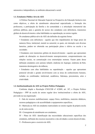 7
autonomia e independência, no ambiente educacional e social.
1.1. Estudantes Público Alvo do AEE
A Política Nacional de Educação Especial na Perspectiva da Educação Inclusiva tem
como objetivos, a oferta do atendimento educacional especializado, a formação dos
professores, a participação da família e da comunidade e a articulação intersetorial das
políticas públicas, para a garantia do acesso dos estudantes com deficiência, transtornos
globais do desenvolvimento e altas habilidades ou superdotação, no ensino regular.
Os estudantes público-alvo do AEE são definidos da seguinte forma:
• Estudantes com deficiência - aqueles que têm impedimentos de longo prazo de
natureza física, intelectual, mental ou sensorial, os quais, em interação com diversas
barreiras, podem ter obstruída sua participação plena e efetiva na escola e na
sociedade;
• Estudantes com transtornos globais do desenvolvimento - aqueles que apresentam
quadro de alterações no desenvolvimento neuropsicomotor, comprometimento nas
relações sociais, na comunicação e/ou estereotipias motoras. Fazem parte dessa
definição estudantes com autismo infantil, síndrome de Asperger, síndrome de Rett,
transtorno desintegrativo da infância;
• Estudantes com altas habilidades ou superdotação - aqueles que apresentam
potencial elevado e grande envolvimento com as áreas do conhecimento humano,
isoladas ou combinadas: intelectual, acadêmica, liderança, psicomotora, artes e
criatividade.
1.2. Institucionalização do AEE no Projeto Político Pedagógico
Conforme dispõe a Resolução CNE/CEB nº 4/2009, art. 10º, o Projeto Político
Pedagógico - PPP da escola de ensino regular deve institucionalizar a oferta do AEE,
prevendo na sua organização:
I - Sala de recursos multifuncionais: espaço físico, mobiliários, materiais didáticos,
recursos pedagógicos e de acessibilidade e equipamentos específicos;
II - Matrícula no AEE de estudantes matriculados no ensino regular da própria escola
ou de outra escola;
III - Cronograma de atendimento aos estudantes;
IV - Plano do AEE: identificação das necessidades educacionais específicas dos
estudantes, definição dos recursos necessários e das atividades a serem desenvolvidas;
V - Professores para o exercício do AEE;
 