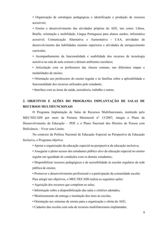 9
• Organização de estratégias pedagógicas e identificação e produção de recursos
acessíveis;
• Ensino e desenvolvimento das atividades próprias do AEE, tais como: Libras,
Braille, orientação e mobilidade, Língua Portuguesa para alunos surdos; informática
acessível; Comunicação Alternativa e Aumentativa - CAA, atividades de
desenvolvimento das habilidades mentais superiores e atividades de enriquecimento
curricular;
• Acompanhamento da funcionalidade e usabilidade dos recursos de tecnologia
assistiva na sala de aula comum e demais ambientes escolares;
• Articulação com os professores das classes comuns, nas diferentes etapas e
modalidades de ensino;
• Orientação aos professores do ensino regular e às famílias sobre a aplicabilidade e
funcionalidade dos recursos utilizados pelo estudante;
• Interface com as áreas da saúde, assistência, trabalho e outras.
2. OBJETIVOS E AÇÕES DO PROGRAMA IMPLANTAÇÃO DE SALAS DE
RECURSOS MULTIFUNCIONAIS
O Programa Implantação de Salas de Recursos Multifuncionais, instituído pelo
MEC/SECADI por meio da Portaria Ministerial nº 13/2007, integra o Plano de
Desenvolvimento da Educação – PDE e o Plano Nacional dos Direitos da Pessoa com
Deficiência – Viver sem Limite.
No contexto da Política Nacional de Educação Especial na Perspectiva da Educação
Inclusiva, o Programa objetiva:
• Apoiar a organização da educação especial na perspectiva da educação inclusiva;
• Assegurar o pleno acesso dos estudantes público alvo da educação especial no ensino
regular em igualdade de condições com os demais estudantes;
• Disponibilizar recursos pedagógicos e de acessibilidade às escolas regulares da rede
pública de ensino;
• Promover o desenvolvimento profissional e a participação da comunidade escolar.
Para atingir tais objetivos, o MEC/SECADI realiza as seguintes ações:
• Aquisição dos recursos que compõem as salas;
• Informação sobre a disponibilização das salas e critérios adotados;
• Monitoramento da entrega e instalação dos itens às escolas;
• Orientação aos sistemas de ensino para a organização e oferta do AEE;
• Cadastro das escolas com sala de recursos multifuncionais implantadas;
 