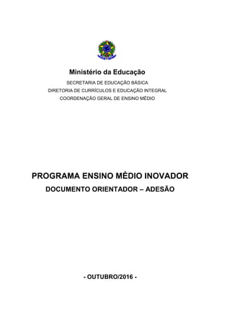Ministério da Educação
SECRETARIA DE EDUCAÇÃO BÁSICA
DIRETORIA DE CURRÍCULOS E EDUCAÇÃO INTEGRAL
COORDENAÇÃO GERAL DE ENSINO MÉDIO
PROGRAMA ENSINO MÉDIO INOVADOR
DOCUMENTO ORIENTADOR – ADESÃO
- OUTUBRO/2016 -
 