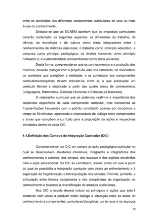 10
entre os conteúdos dos diferentes componentes curriculares de uma ou mais
áreas do conhecimento.
Destaca-se que as DCNEM apontam que as propostas curriculares
deverão contemplar os seguintes aspectos: as dimensões do trabalho, da
ciência, da tecnologia e da cultura como eixos integradores entre o
conhecimentos de distintas naturezas; o trabalho como princípio educativo; a
pesquisa como princípio pedagógico; os direitos humanos como princípio
norteador e; a sustentabilidade socioambiental como meta universal.
Desta forma, compreende-se que os conhecimentos e a produção dos
mesmos, deverão dialogar com o projeto de vida dos estudante, na diversidade
de contextos que compõem a realidade, e os conteúdos dos componentes
curriculares/disciplinas devem articular-se entre si, o que pressupõe um
currículo flexível e elaborado a partir das quatro áreas de conhecimento
(Linguagens, Matemática, Ciências Humanas e Ciências da Natureza).
O redesenho curricular que se pretende, reafirma a importância dos
conteúdos específicos de cada componente curricular, mas transcende as
fragmentações frequentes com o padrão constituído apenas por disciplinas e
tempo de 50 minutos, apontando a necessidade de diálogo entre componentes
e áreas que compõem o currículo para a proposição de ações e respectivas
atividades dentro de cada CIC.
ntegração Curricular (CIC)
Compreende-se por CIC um campo de ação -curricular no
qual se desenvolvem atividades interativas, integradas e integradoras dos
conhecimentos e saberes, dos tempos, dos espaços e dos sujeitos envolvidos
com a ação educacional. Os CIC se constituem, assim, como um eixo a partir
do qual se possibilita a integração
superação da fragmentação e hierarquização dos saberes. Permite, portanto, a
articulação entre formas disciplinares e não disciplinares de organização do
conhecimento e favorece a diversificação de arranjos curriculares.
princípios e ações que
adotando com vistas a produzir maior diálogo e interação entre as áreas do
conhecimento e componentes curriculares/disciplinas, os tempos e os espaços
 