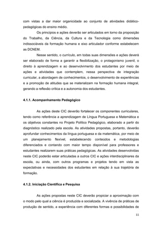 11
-
médio.
Os princípios e ações deverão ser articulados em torno da proposição
do Trabalho, da Ciência, da Cultura e da Tecnologia como dimensões
indissociáveis da formação humana e eixo articulador conforme estabelecem
as DCNEM.
Nesse sentido, o currículo, em todas suas dimensões e ações
ser elaborado de forma a garantir a flexibilização, o protagonismo juvenil,
mento dos estudantes por meio de
ações e atividades que contemplem, nessa perspectiva de integração
curricular, a abordagem de conhecimentos, o desenvolvimento de experiências
e a promoção de atitudes que se materializam na formação humana integral,
gerando a reflexão crítica e a autonomia dos estudantes.
4.1.1. Acompanhamento Pedagógico
As ações deste CIC deverão fortalecer os componentes curriculares,
tendo como referência a aprendizagem de Língua Portuguesa e Matemática e
os objetivos constantes no Projeto Político Pedagógico, elaborado a partir do
diagnóstico realizado pela escola. As atividades propostas, portanto, deverão
aprofundar conhecimentos da língua portuguesa e da matemática, por meio de
um planejamento flexível, estabelecendo conteúdos e metodologias
diferenciados e contando com maior tempo disponível para professores e
estudantes realizarem suas práticas pedagógicas. As atividades desenvolvidas
neste CIC poderão estar articuladas a outros CIC e ações interdisciplinares da
escola, ou ainda, com outros programas e projetos tendo em vista as
expectativas e necessidades dos estudantes em relação trajetória de
formação.
4.1.2. Iniciação Científica e Pesquisa
As ações propostas neste CIC deverão propiciar a aproximação com
o modo pelo qual a ciência vivência de práticas de
produção de sentido, a experiência com diferentes formas e possibilidades de
 