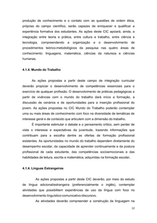 12
produção de conhecimento e o contato com as questões de ordem ética,
próprias do campo científico, serão capazes de enriquecer e qualificar a
experiência formativa dos estudantes. As ações
integração entre teoria e prática, entre cultura e trabalho, entre ciência e
tecnologia, compreendendo a organização
- áreas de
conhecimento: linguagens, matemática, ciências da natureza e ciências
humanas.
4.1.4. Mundo do Trabalho
As ações propostas a partir deste campo de integração curricular
deverão propiciar o desenvolvimento de competências essenciais para o
exercício de qualquer profissão. O desenvolvimento de práticas pedagógicas a
partir de vivências com o mundo do trabalho dará início a formação, a
discussão de cenários e de oportunidades para a inserção profissional do
jovem. As ações propostas no CIC Mundo do Trabalho poderão contemplar
uma ou mais áreas de conhecimento com foco na diversidade de temáticas de
interesse geral e de conteúdo que articulem com a dimensão do trabalho.
É importante estimular o debate e o pensamento crítico, sem perder de
vista o interesse e expectativas da juventude, trazendo informações que
contribuam para a escolha dentre as ofertas de formação profissional
existentes. As oportunidades no mundo do trabalho dependem diretamente do
desempenho escolar, da capacidade de aprender continuamente e da postura
ﬁ ê
habilidades de leitura, escrita e matemática, adquiridas na formação escolar.
4.1.4. Línguas Estrangeiras
As ações propostas a partir deste CIC deverão, por meio do estudo
de língua adicional/estrangeira (preferencialmente o inglês), contemplar
atividades que possibilitem experiências de uso da língua
-comunicativo-discursivo.
 