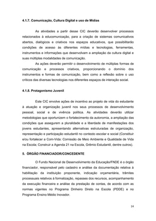 14
ultura Digital e uso de Mídias
condi
4.1.8. Protagonismo Juvenil
atuação e organização juvenil nos seus processos de desenvolvimento
pessoal, social e de vivência política
metodologias que oportunizem o fortalecimento da autonomia, a ampliação das
condições
representação e participação
-
ê
5. ÓRGÃO FINANCIADOR/CONCEDENTE
O Fundo Nacional de Desenvolvimento da Educação/FNDE é o órgão
financiador, responsável pelo cadastro e análise da documentação relativa à
habilitação da instituição proponente, indicação orçamentária, trâmites
processuais relativos à formalização, repasses dos recursos, acompanhamento
da execução financeira e análise da prestação de contas, de acordo com as
normas vigentes no Programa Dinheiro Direto na Escola (PDDE) e no
Programa Ensino Médio Inovador.
 