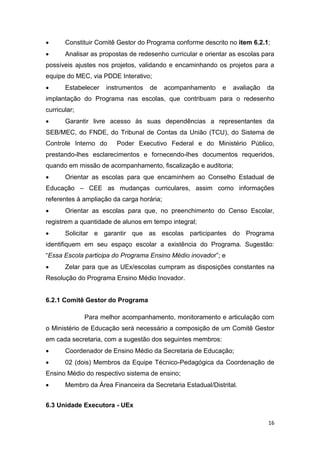 16
 Constituir Comitê Gestor do Programa conforme descrito no item 6.2.1;
 Analisar as propostas de redesenho curricular e orientar as escolas para
possíveis ajustes nos projetos, validando e encaminhando os projetos para a
equipe do MEC, via PDDE Interativo;
 Estabelecer instrumentos de acompanhamento e avaliação da
implantação do Programa nas escolas, que contribuam para o redesenho
curricular;
 Garantir livre acesso às suas dependências a representantes da
SEB/MEC, do FNDE, do Tribunal de Contas da União (TCU), do Sistema de
Controle Interno do Poder Executivo Federal e do Ministério Público,
prestando-lhes esclarecimentos e fornecendo-lhes documentos requeridos,
quando em missão de acompanhamento, fiscalização e auditoria;
 Orientar as escolas para que encaminhem ao Conselho Estadual de
Educação – CEE as mudanças curriculares, assim como informações
referentes à ampliação da carga horária;
 Orientar as escolas para que, no preenchimento do Censo Escolar,
registrem a quantidade de alunos em tempo integral;
 Solicitar e garantir que as escolas participantes do Programa
identifiquem em seu espaço escolar a existência do Programa. Sugestão:
“Essa Escola participa do Programa Ensino Médio inovado ”
 Zelar para que as UEx/escolas cumpram as disposições constantes na
Resolução do Programa Ensino Médio Inovador.
6.2.1 Comitê Gestor do Programa
Para melhor acompanhamento, monitoramento e articulação com
o Ministério de Educação será necessário a composição de um Comitê Gestor
em cada secretaria, com a sugestão dos seguintes membros:
 Coordenador de Ensino Médio da Secretaria de Educação;
 02 (dois) Membros da Equipe Técnico-Pedagógica da Coordenação de
Ensino Médio do respectivo sistema de ensino;
 Membro da Área Financeira da Secretaria Estadual/Distrital.
6.3 Unidade Executora - UEx
 