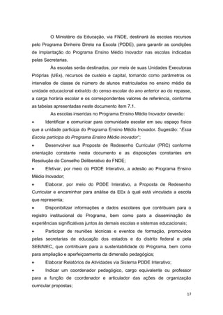 17
O Ministério da Educação, via FNDE, destinará às escolas recursos
pelo Programa Dinheiro Direto na Escola (PDDE), para garantir as condições
de implantação do Programa Ensino Médio Inovador nas escolas indicadas
pelas Secretarias.
Às escolas serão destinados, por meio de suas Unidades Executoras
Próprias (UEx), recursos de custeio e capital, tomando como parâmetros os
intervalos de classe de número de alunos matriculados no ensino médio da
unidade educacional extraído do censo escolar do ano anterior ao do repasse,
a carga horária escolar e os correspondentes valores de referência, conforme
as tabelas apresentadas neste documento item 7.1.
As escolas inseridas no Programa Ensino Médio Inovador deverão:
 Identificar e comunicar para comunidade escolar em seu espaço físico
P S “Essa
Escola participa do Programa Ensino Médio inovado ”
 Desenvolver sua Proposta de Redesenho Curricular (PRC) conforme
orientação constante neste documento e as disposições constantes em
Resolução do Conselho Deliberativo do FNDE;
 Efetivar, por meio do PDDE Interativo, a adesão ao Programa Ensino
Médio Inovador;
 Elaborar, por meio do PDDE Interativo, a Proposta de Redesenho
Curricular e encaminhar para análise da EEx à qual está vinculada a escola
que representa;
 Disponibilizar informações e dados escolares que contribuam para o
registro institucional do Programa, bem como para a disseminação de
experiências significativas juntos às demais escolas e sistemas educacionais;
 Participar de reuniões técnicas e eventos de formação, promovidos
pelas secretarias de educação dos estados e do distrito federal e pela
SEB/MEC, que contribuam para a sustentabilidade do Programa, bem como
para ampliação e aperfeiçoamento da dimensão pedagógica;
 Elaborar Relatórios de Atividades via Sistema PDDE Interativo;
 Indicar um coordenador pedagógico, cargo equivalente ou professor
para a função de coordenador e articulador das ações de organização
curricular propostas;
 