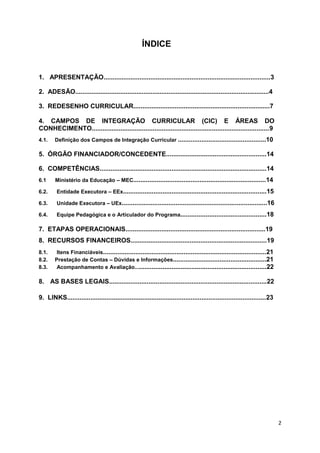 2
ÍNDICE
1. APRESENTAÇÃO.............................................................................................3
2. ADESÃO............................................................................................................4
3. REDESENHO CURRICULAR............................................................................7
4. CAMPOS DE INTEGRAÇÃO CURRICULAR (CIC) E ÁREAS DO
CONHECIMENTO...................................................................................................9
4.1. Definição dos Campos de Integração Curricular .................................................10
5. ÓRGÃO FINANCIADOR/CONCEDENTE........................................................14
6. COMPETÊNCIAS.............................................................................................14
6.1 Ministério da Educação – MEC..........................................................................14
6.2. Entidade Executora – EEx................................................................................15
6.3. Unidade Executora – UEx.................................................................................16
6.4. Equipe Pedagógica e o Articulador do Programa................................................18
7. ETAPAS OPERACIONAIS..............................................................................19
8. RECURSOS FINANCEIROS............................................................................19
8.1. Itens Financiáveis...........................................................................................21
8.2. Prestação de Contas – Dúvidas e Informações....................................................21
8.3. Acompanhamento e Avaliação..........................................................................22
8. AS BASES LEGAIS........................................................................................22
9. LINKS...............................................................................................................23
 