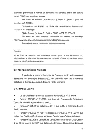 22
eventuais pendências e formas de solucioná-las, deverão entrar em contato
com o FNDE, nas seguintes formas:
Por meio do telefone 0800 616161 (disque a opção 2, para ser
atendido pelo FNDE);
Diretamente no FNDE, na Sala de Atendimento Institucional,
localizado no endereço:
SBS - Quadra 2 - Bloco F - Edifício FNDE – CEP 70.070-929;
P “F ”
http://www.fnde.gov.br/fnde/institucional/ouvidoria/fale-conosco;
Por meio do e-mail contasonline.projetos@fnde.gov.br.
Atenção!
As escolas/UEx, deverão prioritariamente buscar junto a sua respectiva EEx,
informações e a solução de dúvidas acerca da execução e/ou de prestação de contas
dos recursos referentes ao programa.
8.3. Acompanhamento e Avaliação
A avaliação e acompanhamento do Programa serão realizados pela
Secretaria de Educação Básica/MEC, em parceria com as Secretarias
Estaduais e Distrital, por meio do Sistema PDDE Interativo.
9. AS BASES LEGAIS
 Lei de Diretrizes e Bases da Educação Nacional (Lei n°. 9.394/96)
 Parecer CNE/CP nº 11/2009, que trata da Proposta de Experiência
Curricular Inovadora para o Ensino Médio;
 Portaria nº 971, 09 de outubro de 2011, que institui o Programa Ensino
Médio inovador.
 Parecer CNE/CEB nº 7/2010 e Resolução CNE/CEB nº 0 4/2010, que
tratam das Diretrizes Curriculares Nacionais Gerais para a Educação Básica.
 Parecer CNE/CEB nº 05/2011, de 05/05/2011 e Resolução CNE/CEB nº
2, de 30 de janeiro de 2012, que tratam das Diretrizes Curriculares Nacionais
 