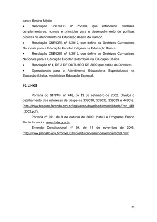 23
para o Ensino Médio.
 Resolução CNE/CEB nº 2/2008, que estabelece diretrizes
complementares, normas e princípios para o desenvolvimento de políticas
públicas de atendimento da Educação Básica do Campo.
 Resolução CNE/CEB nº 5/2012, que define as Diretrizes Curriculares
Nacionais para a Educação Escolar Indígena na Educação Básica.
 Resolução CNE/CEB nº 8/2012, que define as Diretrizes Curriculares
Nacionais para a Educação Escolar Quilombola na Educação Básica.
 Resolução nº 4, DE 2 DE OUTUBRO DE 2009 que institui as Diretrizes
 Operacionais para o Atendimento Educacional Especializado na
Educação Básica, modalidade Educação Especial.
10. LINKS
Portaria do STN/MF nº 448, de 13 de setembro de 2002. Divulga o
detalhamento das naturezas de despesas 339030, 339036, 339039 e 449052.
(http://www.tesouro.fazenda.gov.br/legislacao/download/contabilidade/Port_448
_2002.pdf).
Portaria nº 971, de 9 de outubro de 2009. Institui o Programa Ensino
Médio Inovador. www.fnde.gov.br
Emenda Constitucional nº 59, de 11 de novembro de 2009.
(http://www.planalto.gov.br/ccivil_03/constituicao/emendas/emc/emc59.htm)
 