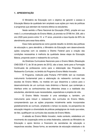3
1. APRESENTAÇÃO
O Ministério da Educação com o objetivo de garantir o acesso à
Educação Básica de qualidade tem ampliado suas ações por meio de políticas
e programas que atendam de maneira efetiva os estudantes.
Neste sentido o Plano Nacional da Educação (PNE), propõe em sua
meta 3, a universalização do Ensino Médio, já prevista na CF/88 Art. 208, até o
ano 2020 para jovens entre 15 e 17 anos, prevendo a taxa líquida de 85% de
atendimento para essa faixa etária.
Essa meta apresenta-se como grande desafio no âmbito das políticas
de educação e, para atendê-la, o Ministério da Educação vem desenvolvendo
ações conjuntas com os estados e Distrito Federal para a criação das
condições necessárias à melhoria da qualidade dessa etapa da Educação
Básica, propondo assim o redesenho do currículo.
As Diretrizes Curriculares Nacionais para o Ensino Médio (Resolução
CNE/CEB nº 2, de 30 de janeiro de 2012), são a base, tanto para a Formação
Continuada de professores como para a elaboração das Propostas de
Redesenho Curricular, no âmbito do Programa Ensino Médio Inovador.
O Programa, instituído pela Portaria nº971/2009, tem se mostrado
instrumento fundamental para a elaboração do redesenho curricular nas
escolas de Ensino Médio, na medida em que dissemina a cultura para o
desenvolvimento de um currículo mais dinâmico e flexível, que contemple a
interface entre os conhecimentos das diferentes áreas e a realidade dos
estudantes, atendendo suas necessidades, expectativas e projetos de vida.
O Ensino Médio Inovador é uma estratégia e, também, um
instrumento para induzir o redesenho dos currículos do Ensino Médio,
compreendendo que as ações propostas inicialmente serão incorporadas
gradativamente ao currículo, ampliando o tempo na escola, na perspectiva da
educação integral e a diversidade de práticas pedagógicas de modo que estas,
de fato, qualifiquem os currículos das escolas de Ensino Médio.
A adesão ao Ensino Médio Inovador, neste contexto, estabelece um
movimento de cooperação entre os entes federados, cabendo ao Ministério da
Educação o apoio técnico e financeiro às secretarias de educação e
respectivas escolas. Dessa forma, as secretarias de educação estaduais e do
 