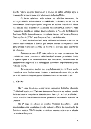 4
Distrito Federal deverão desenvolver e ampliar as ações voltadas para a
organização, implementação e fortalecimento do Ensino Médio.
Conforme detalhado mais adiante, as referidas secretarias de
educação deverão realizar adesão no PAR/SIMEC, indicando quais escolas de
Ensino Médio poderão participar do Programa. As escolas selecionadas nessa
fase estarão aptas a realizarem sua adesão no sistema PDDE Interativo. Após
realizarem a adesão, as escolas deverão elaborar a Proposta de Redesenho
Curricular (PRC), de acordo com as normativas vigentes no Programa Dinheiro
Direto na Escola (PDDE) e no Programa Ensino Médio Inovador.
O apoio técnico-financeiro será destinado anualmente às escolas de
Ensino Médio estaduais e distrital que tenham aderido ao Programa e com
compromisso de elaborar sua PRC e a mesma ser aprovada pelas secretarias
de educação.
Destacamos que a PRC deverá atender às reais necessidades das
unidades escolares, promovendo melhorias significativas e garantindo o direito
à aprendizagem e ao desenvolvimento dos estudantes, reconhecendo as
especificidades regionais e as concepções curriculares implementadas pelas
redes de ensino.
Compreender os sujeitos e as juventudes presentes no Ensino Médio
brasileiro e seus direitos à aprendizagem e ao desenvolvimento integral são
aspectos fundamentais para que as escolas redesenhem seus currículos.
2. ADESÃO
Na 1ª etapa de adesão, as secretarias estaduais e distrital de educação
(Entidades Executoras – EEx) deverão aderir ao Programa por meio do módulo
PAR do Sistema Integrado de Monitoramento Execução e Controle (SIMEC),
com a indicação das escolas vinculadas que estarão habilitadas a aderirem na
2ª etapa.
Na 2ª etapa de adesão, as escolas (Unidades Executoras – UEx)
selecionadas pelas secretarias deverão elaborar o Plano de Atendimento da
Escola no sistema PDDE Interativo, consistindo esse procedimento na adesão
da escola ao Programa.
 