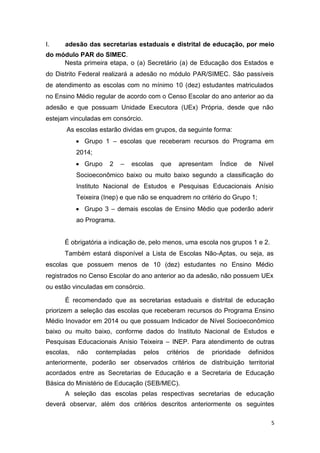 5
I. adesão das secretarias estaduais e distrital de educação, por meio
do módulo PAR do SIMEC.
Nesta primeira etapa, o (a) Secretário (a) de Educação dos Estados e
do Distrito Federal realizará a adesão no módulo PAR/SIMEC. São passíveis
de atendimento as escolas com no mínimo 10 (dez) estudantes matriculados
no Ensino Médio regular de acordo com o Censo Escolar do ano anterior ao da
adesão e que possuam Unidade Executora (UEx) Própria, desde que não
estejam vinculadas em consórcio.
As escolas estarão dividas em grupos, da seguinte forma:
 Grupo 1 – escolas que receberam recursos do Programa em
2014;
 Grupo 2 – escolas que apresentam Índice de Nível
Socioeconômico baixo ou muito baixo segundo a classificação do
Instituto Nacional de Estudos e Pesquisas Educacionais Anísio
Teixeira (Inep) e que não se enquadrem no critério do Grupo 1;
 Grupo 3 – demais escolas de Ensino Médio que poderão aderir
ao Programa.
É obrigatória a indicação de, pelo menos, uma escola nos grupos 1 e 2.
Também estará disponível a Lista de Escolas Não-Aptas, ou seja, as
escolas que possuem menos de 10 (dez) estudantes no Ensino Médio
registrados no Censo Escolar do ano anterior ao da adesão, não possuem UEx
ou estão vinculadas em consórcio.
É recomendado que as secretarias estaduais e distrital de educação
priorizem a seleção das escolas que receberam recursos do Programa Ensino
Médio Inovador em 2014 ou que possuam Indicador de Nível Socioeconômico
baixo ou muito baixo, conforme dados do Instituto Nacional de Estudos e
Pesquisas Educacionais Anísio Teixeira – INEP. Para atendimento de outras
escolas, não contempladas pelos critérios de prioridade definidos
anteriormente, poderão ser observados critérios de distribuição territorial
acordados entre as Secretarias de Educação e a Secretaria de Educação
Básica do Ministério de Educação (SEB/MEC).
A seleção das escolas pelas respectivas secretarias de educação
deverá observar, além dos critérios descritos anteriormente os seguintes
 