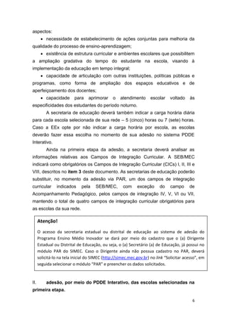 6
aspectos:
 necessidade de estabelecimento de ações conjuntas para melhoria da
qualidade do processo de ensino-aprendizagem;
 existência de estrutura curricular e ambientes escolares que possibilitem
a ampliação gradativa do tempo do estudante na escola, visando à
implementação da educação em tempo integral;
 capacidade de articulação com outras instituições, políticas públicas e
programas, como forma de ampliação dos espaços educativos e de
aperfeiçoamento dos docentes;
 capacidade para aprimorar o atendimento escolar voltado às
especificidades dos estudantes do período noturno.
A secretaria de educação deverá também indicar a carga horária diária
para cada escola selecionada de sua rede – 5 (cinco) horas ou 7 (sete) horas.
Caso a EEx opte por não indicar a carga horária por escola, as escolas
deverão fazer essa escolha no momento de sua adesão no sistema PDDE
Interativo.
Ainda na primeira etapa da adesão, a secretaria deverá analisar as
informações relativas aos Campos de Integração Curricular. A SEB/MEC
indicará como obrigatórios os Campos de Integração Curricular (CICs) I, II, III e
VIII, descritos no item 3 deste documento. As secretarias de educação poderão
substituir, no momento da adesão via PAR, um dos campos de integração
curricular indicados pela SEB/MEC, com exceção do campo de
Acompanhamento Pedagógico, pelos campos de integração IV, V, VI ou VII,
mantendo o total de quatro campos de integração curricular obrigatórios para
as escolas da sua rede.
II. adesão, por meio do PDDE Interativo, das escolas selecionadas na
primeira etapa.
Atenção!
O acesso da secretaria estadual ou distrital de educação ao sistema de adesão do
Programa Ensino Médio Inovador se dará por meio do cadastro que o (a) Dirigente
Estadual ou Distrital de Educação, ou seja, o (a) Secretário (a) de Educação, já possui no
módulo PAR do SIMEC. Caso o Dirigente ainda não possua cadastro no PAR, deverá
solicitá-lo na tela inicial do SIMEC (http://simec.mec.gov.br) no link “Solicitar acesso”, em
seguida selecionar o módulo “PAR” e preencher os dados solicitados.
 
