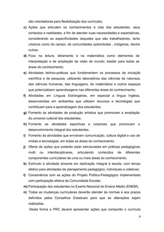 8
são orientadoras para flexibilização dos currículos;
c) Ações que articulem os conhecimentos à vida dos estudantes, seus
contextos e realidades, a fim de atender suas necessidades e expectativas,
considerando as especificidades daqueles que são trabalhadores, tanto
urbanos como do campo, de comunidades quilombolas , indígenas, dentre
outras;
d) Foco na leitura, letramento e na matemática como elementos de
interpretação e de ampliação da visão de mundo, basilar para todas as
áreas do conhecimento;
e) Atividades teórico-práticas que fundamentem os processos de iniciação
científica e de pesquisa, utilizando laboratórios das ciências da natureza,
das ciências humanas, das linguagens, de matemática e outros espaços
que potencializem aprendizagens nas diferentes áreas do conhecimento;
f) Atividades em Línguas Estrangeiras, em especial a língua Inglesa,
desenvolvidas em ambientes que utilizem recursos e tecnologias que
contribuam para a aprendizagem dos estudantes;
g) Fomento às atividades de produção artística que promovam a ampliação
do universo cultural dos estudantes;
h) Fomento as atividades esportivas e corporais que promovam o
desenvolvimento integral dos estudantes;
i) Fomento às atividades que envolvam comunicação, cultura digital e uso de
mídias e tecnologias, em todas as áreas do conhecimento;
j) Oferta de ações que poderão estar estruturadas em práticas pedagógicas
multi ou interdisciplinares, articulando conteúdos de diferentes
componentes curriculares de uma ou mais áreas do conhecimento;
k) Estímulo à atividade docente em dedicação integral à escola, com tempo
efetivo para atividades de planejamento pedagógico, individuais e coletivas;
l) Consonância com as ações do Projeto Político-Pedagógico implementado
com participação efetiva da Comunidade Escolar;
m) Participação dos estudantes no Exame Nacional do Ensino Médio (ENEM);
n) Todas as mudanças curriculares deverão atender às normas e aos prazos
definidos pelos Conselhos Estaduais para que as alterações sejam
realizadas.
Desta forma a PRC deverá apresentar ações que comporão o currículo
 