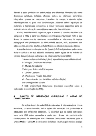 9
flexível e estes poderão ser estruturados em diferentes formatos tais como
disciplinas optativas, ênfases, oficinas, clubes de interesse, seminários
integrados, grupos de pesquisas, trabalhos de campo e demais ações
interdisciplinares e, para sua concretização, poderão definir aquisição de
materiais e tecnologias educativas e incluir formação específica para os
profissionais da educação envolvidos na execução das atividades.
Assim, a escola deverá organizar, após a adesão, o conjunto de ações que
compõem a PRC a partir dos Campos de Integração Curricular (CIC) e das
áreas de conhecimento, conforme necessidades e interesses da equipe
pedagógica, dos professores, da comunidade escolar, mas, sobretudo, dos
adolescentes, jovens e adultos, estudantes dessa etapa da educação básica.
A escola deverá contemplar os 04 (quatro) CIC obrigatórios e pelo menos
mais 01 (um) CIC de sua escolha, totalizando assim ações em no mínimo 05
(cinco). Seguem abaixo os Campos de Integração Curricular (CIC):
I - Acompanhamento Pedagógico (Língua Portuguesa e Matemática);
II - Iniciação Científica e Pesquisa;
III - Mundo do Trabalho;
IV - Línguas Adicionais/Estrangeiras;
V - Cultura Corporal;
VI - Produção e Fruição das Artes;
VII - Comunicação, Uso de Mídias e Cultura Digital;
VIII - Protagonismo Juvenil.
A SEB encaminhará Documento Orientador específico sobre a
elaboração e construção das PRC.
4. CAMPOS DE INTEGRAÇÃO CURRICULAR E ÁREAS DO
CONHECIMENTO
As ações dentro de cada CIC deverão visar à interação direta com o
estudante, podendo também, incluir ações de formação dos professores e
adequação dos ambientes escolares. É essencial que as ações elaboradas
para cada CIC sejam pensadas a partir das áreas de conhecimento,
contemplando as orientações das Diretrizes Curriculares Nacionais para o
Ensino Médio – DCNEM, e envolvendo temáticas diversas por meio do diálogo
 
