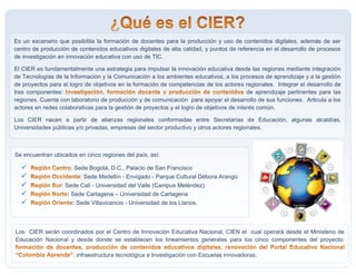 Es un escenario que posibilita la formación de docentes para la producción y uso de contenidos digitales, además de ser
centro de producción de contenidos educativos digitales de alta calidad, y puntos de referencia en el desarrollo de procesos
de investigación en innovación educativa con uso de TIC.
El CIER es fundamentalmente una estrategia para impulsar la innovación educativa desde las regiones mediante integración
de Tecnologías de la Información y la Comunicación a los ambientes educativos, a los procesos de aprendizaje y a la gestión
de proyectos para el logro de objetivos en la formación de competencias de los actores regionales. Integrar el desarrollo de
tres componentes: de aprendizaje pertinentes para las
regiones. Cuenta con laboratorio de producción y de comunicación para apoyar el desarrollo de sus funciones. Articula a los
actores en redes colaborativas para la gestión de proyectos y el logro de objetivos de interés común.
Los CIER nacen a partir de alianzas regionales conformadas entre Secretarías de Educación, algunas alcaldías,
Universidades públicas y/o privadas, empresas del sector productivo y otros actores regionales.
.
Se encuentran ubicados en cinco regiones del país, así:
 : Sede Bogotá, D.C., Palacio de San Francisco
 : Sede Medellín - Envigado - Parque Cultural Débora Arango
 : Sede Cali - Universidad del Valle (Campus Meléndez)
 : Sede Cartagena – Universidad de Cartagena
 : Sede Villavicencio - Universidad de los Llanos.
Los CIER serán coordinados por el Centro de Innovación Educativa Nacional, CIEN el cual operará desde el Ministerio de
Educación Nacional y desde donde se establecen los lineamientos generales para los cinco componentes del proyecto:
, infraestructura tecnológica e Investigación con Escuelas innovadoras.
 
