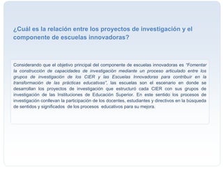Considerando que el objetivo principal del componente de escuelas innovadoras es “Fomentar
la construcción de capacidades de investigación mediante un proceso articulado entre los
grupos de investigación de los CIER y las Escuelas Innovadoras para contribuir en la
transformación de las prácticas educativas”, las escuelas son el escenario en donde se
desarrollan los proyectos de investigación que estructuró cada CIER con sus grupos de
investigación de las Instituciones de Educación Superior. En este sentido los procesos de
investigación conllevan la participación de los docentes, estudiantes y directivos en la búsqueda
de sentidos y significados de los procesos educativos para su mejora.
¿Cuál es la relación entre los proyectos de investigación y el
componente de escuelas innovadoras?
 