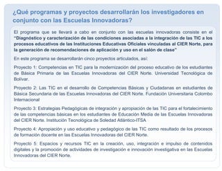 El programa que se llevará a cabo en conjunto con las escuelas innovadoras consiste en el
“Diagnóstico y caracterización de las condiciones asociadas a la integración de las TIC a los
procesos educativos de las Instituciones Educativas Oficiales vinculadas al CIER Norte, para
la generación de recomendaciones de aplicación y uso en el salón de clase”
En este programa se desarrollarán cinco proyectos articulados, así:
Proyecto 1: Competencias en TIC para la modernización del proceso educativo de los estudiantes
de Básica Primaria de las Escuelas Innovadoras del CIER Norte. Universidad Tecnológica de
Bolívar.
Proyecto 2: Las TIC en el desarrollo de Competencias Básicas y Ciudadanas en estudiantes de
Básica Secundaria de las Escuelas Innovadoras del CIER Norte. Fundación Universitaria Colombo
Internacional
Proyecto 3: Estrategias Pedagógicas de integración y apropiación de las TIC para el fortalecimiento
de las competencias básicas en los estudiantes de Educación Media de las Escuelas Innovadoras
del CIER Norte. Institución Tecnológica de Soledad Atlántico-ITSA
Proyecto 4: Apropiación y uso educativo y pedagógico de las TIC como resultado de los procesos
de formación docente en las Escuelas Innovadoras del CIER Norte.
Proyecto 5: Espacios y recursos TIC en la creación, uso, integración e impulso de contenidos
digitales y la promoción de actividades de investigación e innovación investigativa en las Escuelas
Innovadoras del CIER Norte.

¿Qué programas y proyectos desarrollarán los investigadores en
conjunto con las Escuelas Innovadoras?
 