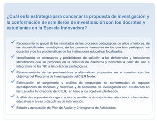  Reconocimiento grupal de los resultados de los procesos pedagógicos de años anteriores, de
las disponibilidades tecnológicas, de los procesos formativos en los que han participado los
docentes y de las problemáticas de las instituciones educativas focalizadas.
 Identificación de alternativas y posibilidades de solución a las deficiencias y limitaciones
identificadas que se proponen en el colectivo de directivos y docentes a partir del uso e
integración de las TIC a las prácticas pedagógicas.
 Relacionamiento de las problemáticas y alternativas propuestas en el colectivo con los
objetivos del Programa de Investigación del CIER Norte.
 Estimulación al surgimiento y análisis de propuestas de conformación de equipos
investigadores de docentes y directivos y de semilleros de investigación con estudiantes en
las Escuelas Innovadoras del CIER, en torno a los objetivos planteados.
 Análisis de propuestas de organización de semilleros de estudiantes, atendiendo a los niveles
educativos y áreas o disciplinas de intervención.
 Estudio y aprobación del Plan de Acción y Cronograma de Actividades.
¿Cuál es la estrategia para concertar la propuesta de investigación y
la conformación de semilleros de investigación con los docentes y
estudiantes en la Escuela Innovadora?
 