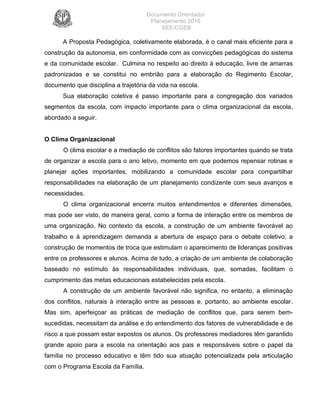 Documento Orientador
Planejamento 2016
SEE/CGEB
11
A Proposta Pedagógica, coletivamente elaborada, é o canal mais eficiente para a
construção da autonomia, em conformidade com as convicções pedagógicas do sistema
e da comunidade escolar. Culmina no respeito ao direito à educação, livre de amarras
padronizadas e se constitui no embrião para a elaboração do Regimento Escolar,
documento que disciplina a trajetória da vida na escola.
Sua elaboração coletiva é passo importante para a congregação dos variados
segmentos da escola, com impacto importante para o clima organizacional da escola,
abordado a seguir.
O Clima Organizacional
O clima escolar e a mediação de conflitos são fatores importantes quando se trata
de organizar a escola para o ano letivo, momento em que podemos repensar rotinas e
planejar ações importantes, mobilizando a comunidade escolar para compartilhar
responsabilidades na elaboração de um planejamento condizente com seus avanços e
necessidades.
O clima organizacional encerra muitos entendimentos e diferentes dimensões,
mas pode ser visto, de maneira geral, como a forma de interação entre os membros de
uma organização. No contexto da escola, a construção de um ambiente favorável ao
trabalho e à aprendizagem demanda a abertura de espaço para o debate coletivo; a
construção de momentos de troca que estimulam o aparecimento de lideranças positivas
entre os professores e alunos. Acima de tudo, a criação de um ambiente de colaboração
baseado no estímulo às responsabilidades individuais, que, somadas, facilitam o
cumprimento das metas educacionais estabelecidas pela escola.
A construção de um ambiente favorável não significa, no entanto, a eliminação
dos conflitos, naturais à interação entre as pessoas e, portanto, ao ambiente escolar.
Mas sim, aperfeiçoar as práticas de mediação de conflitos que, para serem bem-
sucedidas, necessitam da análise e do entendimento dos fatores de vulnerabilidade e de
risco a que possam estar expostos os alunos. Os professores mediadores têm garantido
grande apoio para a escola na orientação aos pais e responsáveis sobre o papel da
família no processo educativo e têm tido sua atuação potencializada pela articulação
com o Programa Escola da Família.
 