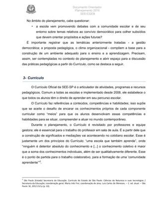 Documento Orientador
Planejamento 2016
SEE/CGEB
12
No âmbito do planejamento, cabe questionar:
• a escola vem promovendo debates com a comunidade escolar e de seu
entorno sobre temas relativos ao convívio democrático para colher subsídios
que devem orientar propósitos e ações futuras?
É importante registrar que as temáticas anteriormente tratadas - a gestão
democrática; a proposta pedagógica, o clima organizacional - compõem a base para a
construção de um ambiente adequado para o ensino e a aprendizagem. Precisam,
assim, ser contempladas no contexto do planejamento e abrir espaço para a discussão
das práticas pedagógicas a partir do Currículo, como se destaca a seguir.
3- Currículo
O Currículo Oficial da SEE-SP é o articulador de atividades, programas e recursos
pedagógicos. Comum a todas as escolas e implementado desde 2008, ele estabelece o
que todos os alunos têm o direito de aprender em seu percurso escolar.
O Currículo faz referências a conteúdos, competências e habilidades; isso supõe
que se aceite o desafio de encarar os conhecimentos próprios de cada componente
curricular como “meios” para que os alunos desenvolvam essas competências e
habilidades para se situar, compreender e atuar no mundo contemporâneo.
Durante o planejamento, o Currículo é revisitado por professores e equipe
gestora; ele é essencial para o trabalho do professor em sala de aula. É a partir dele que
a construção de significados e mediações vai acontecendo no cotidiano escolar. Esse é
justamente um dos princípios do Currículo: “uma escola que também aprende”, onde
“ninguém é detentor absoluto do conhecimento e [...] o conhecimento coletivo é maior
que a soma dos conhecimentos individuais, além de ser qualitativamente diferente. Esse
é o ponto de partida para o trabalho colaborativo, para a formação de uma ‘comunidade
aprendente’”2
.
2
	 São	 Paulo	 (Estado)	 Secretaria	 da	 Educação.	 Currículo	 do	 Estado	 de	 São	 Paulo:	 Ciências	 da	 Natureza	 e	 suas	 tecnologias	 /	
Secretaria	da	Educação;	coordenação	geral,	Maria	Inês	Fini;	coordenação	de	área,	Luis	Carlos	de	Menezes.	–	1.	ed.	atual.	–	São	
Paulo:	SE,	2012.152	p	(p.	10).	
 
