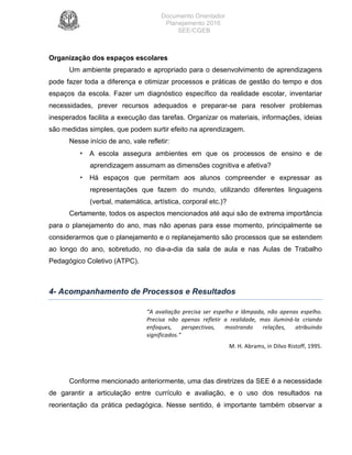 Documento Orientador
Planejamento 2016
SEE/CGEB
15
Organização dos espaços escolares
Um ambiente preparado e apropriado para o desenvolvimento de aprendizagens
pode fazer toda a diferença e otimizar processos e práticas de gestão do tempo e dos
espaços da escola. Fazer um diagnóstico específico da realidade escolar, inventariar
necessidades, prever recursos adequados e preparar-se para resolver problemas
inesperados facilita a execução das tarefas. Organizar os materiais, informações, ideias
são medidas simples, que podem surtir efeito na aprendizagem.
Nesse início de ano, vale refletir:
• A escola assegura ambientes em que os processos de ensino e de
aprendizagem assumam as dimensões cognitiva e afetiva?
• Há espaços que permitam aos alunos compreender e expressar as
representações que fazem do mundo, utilizando diferentes linguagens
(verbal, matemática, artística, corporal etc.)?
Certamente, todos os aspectos mencionados até aqui são de extrema importância
para o planejamento do ano, mas não apenas para esse momento, principalmente se
considerarmos que o planejamento e o replanejamento são processos que se estendem
ao longo do ano, sobretudo, no dia-a-dia da sala de aula e nas Aulas de Trabalho
Pedagógico Coletivo (ATPC).
4- Acompanhamento de Processos e Resultados
“A	 avaliação	 precisa	 ser	 espelho	 e	 lâmpada,	 não	 apenas	 espelho.	
Precisa	 não	 apenas	 refletir	 a	 realidade,	 mas	 iluminá-la	 criando	
enfoques,	 perspectivas,	 mostrando	 relações,	 atribuindo	
significados.”	
M.	H.	Abrams,	in	Dilvo	Ristoff,	1995.	
Conforme mencionado anteriormente, uma das diretrizes da SEE é a necessidade
de garantir a articulação entre currículo e avaliação, e o uso dos resultados na
reorientação da prática pedagógica. Nesse sentido, é importante também observar a
 